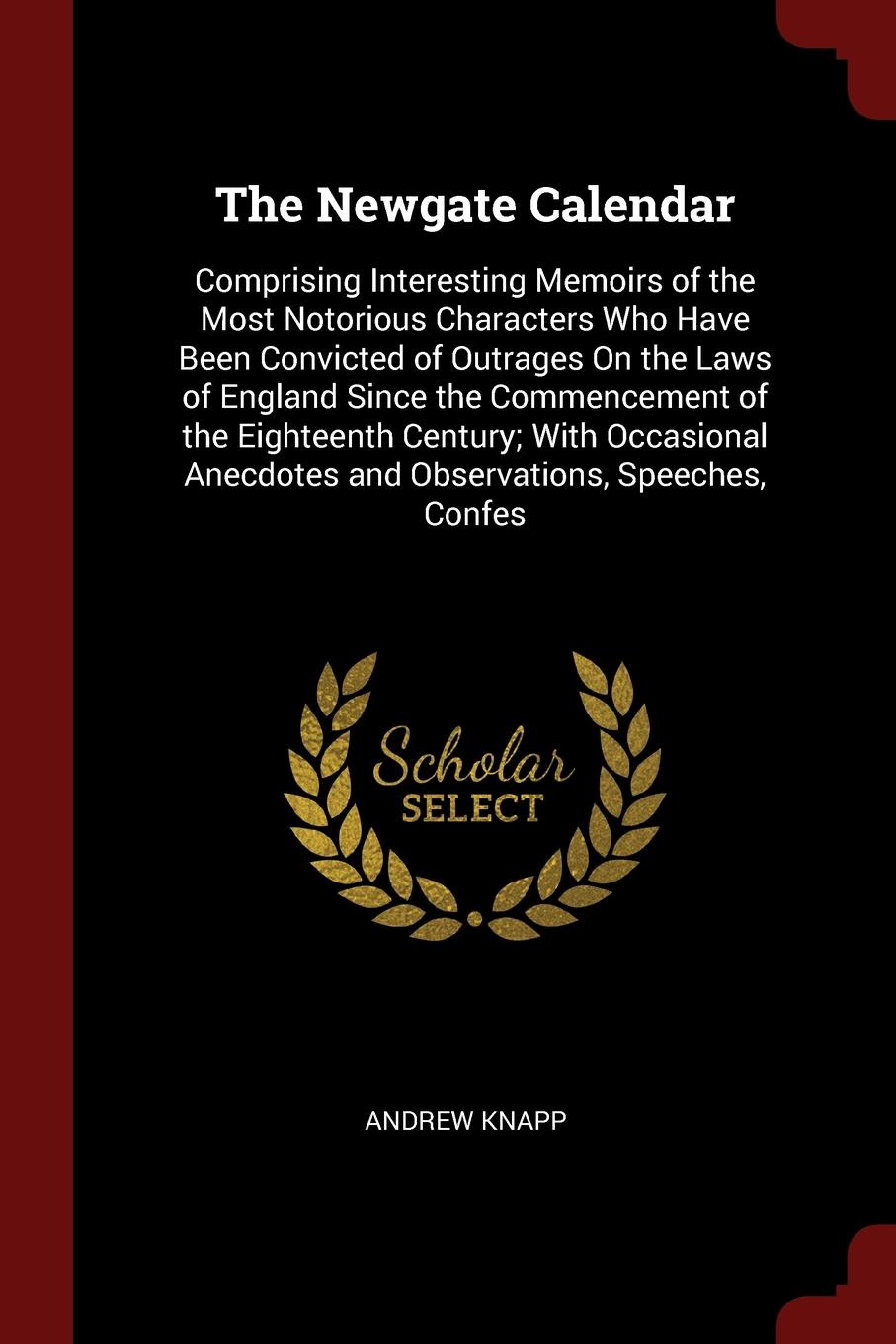 The Newgate Calendar. Comprising Interesting Memoirs of the Most Notorious Characters Who Have Been Convicted of Outrages On the Laws of England Since the Commencement of the Eighteenth Century; With Occasional Anecdotes and Observations, Speeches...