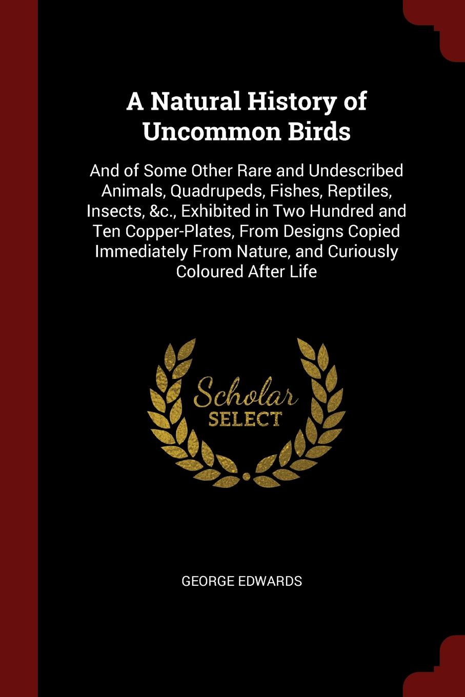 A Natural History of Uncommon Birds. And of Some Other Rare and Undescribed Animals, Quadrupeds, Fishes, Reptiles, Insects, &c., Exhibited in Two Hundred and Ten Copper-Plates, From Designs Copied Immediately From Nature, and Curiously Coloured Af...