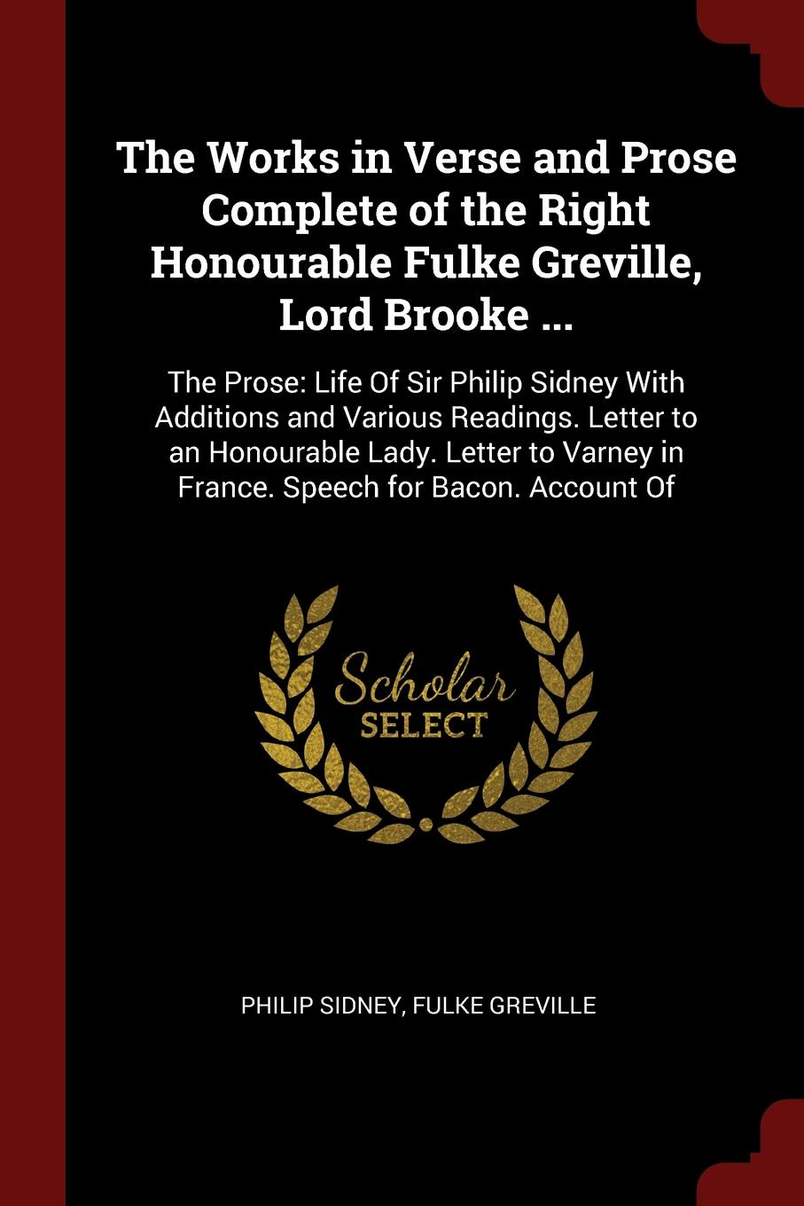 The Works in Verse and Prose Complete of the Right Honourable Fulke Greville, Lord Brooke ... The Prose: Life Of Sir Philip Sidney With Additions and Various Readings. Letter to an Honourable Lady. Letter to Varney in France. Speech for Bacon. Acc...