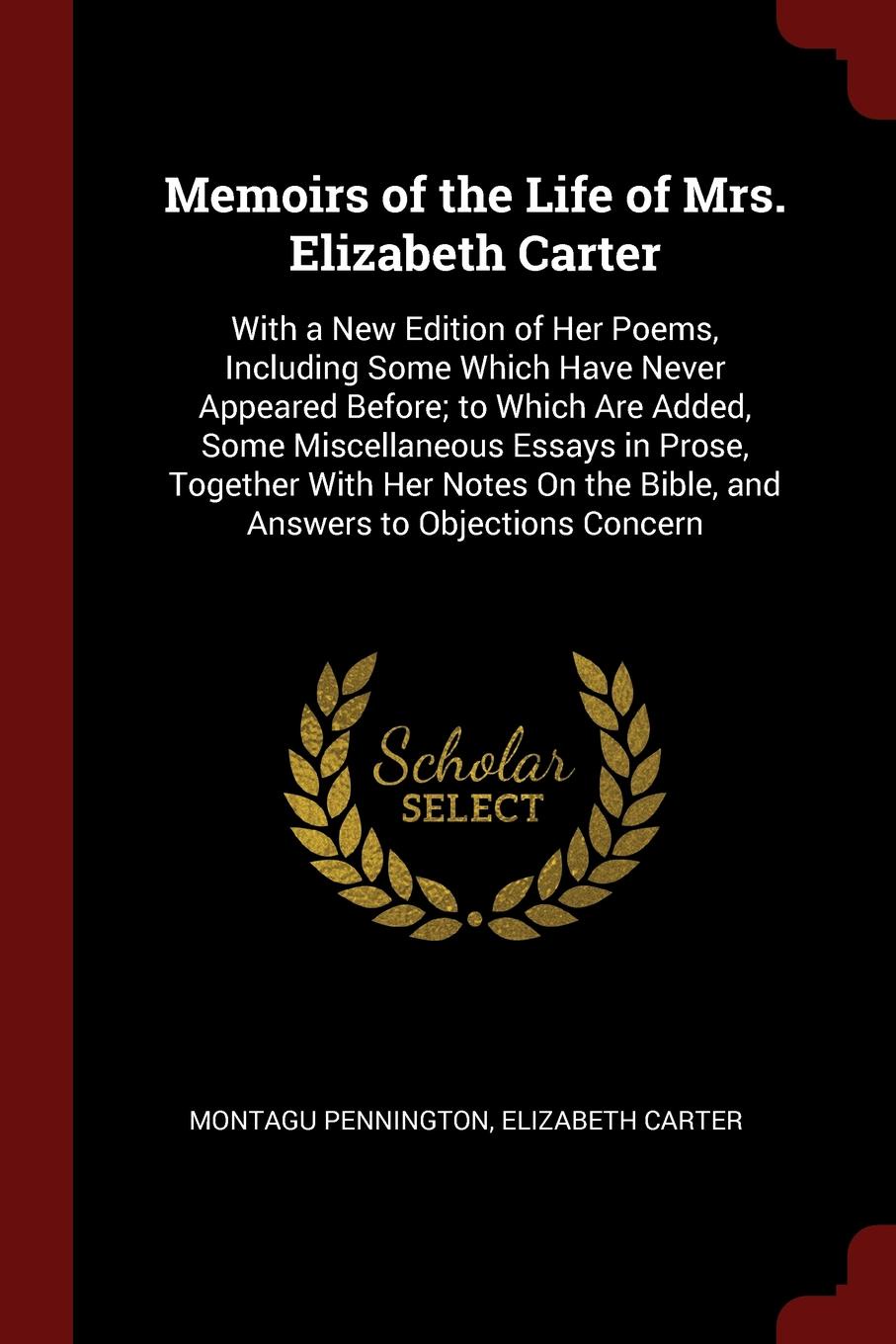 Memoirs of the Life of Mrs. Elizabeth Carter. With a New Edition of Her Poems, Including Some Which Have Never Appeared Before; to Which Are Added, Some Miscellaneous Essays in Prose, Together With Her Notes On the Bible, and Answers to Objections...