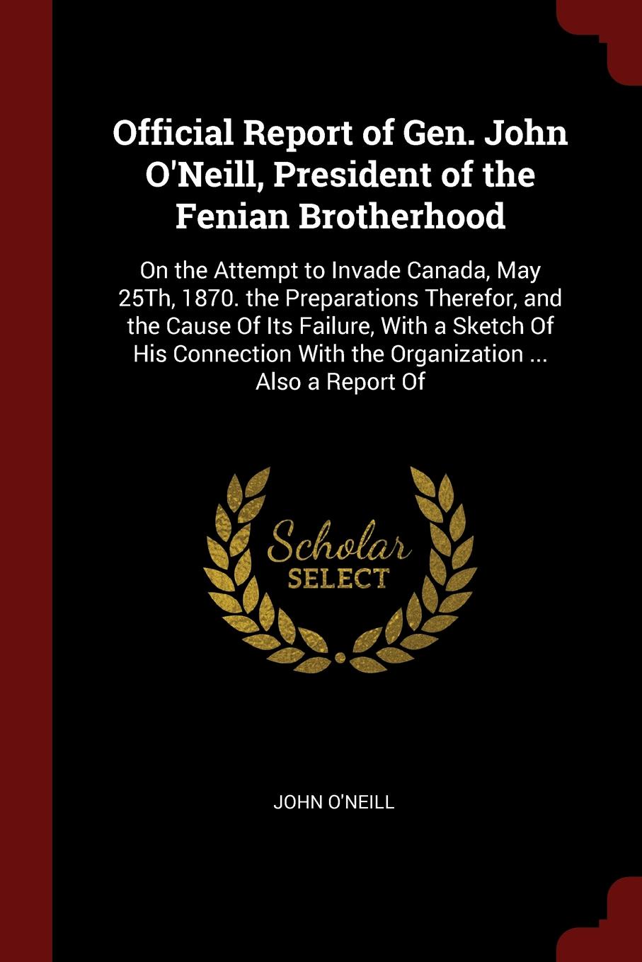 Official Report of Gen. John O`Neill, President of the Fenian Brotherhood. On the Attempt to Invade Canada, May 25Th, 1870. the Preparations Therefor, and the Cause Of Its Failure, With a Sketch Of His Connection With the Organization ... Also a R...