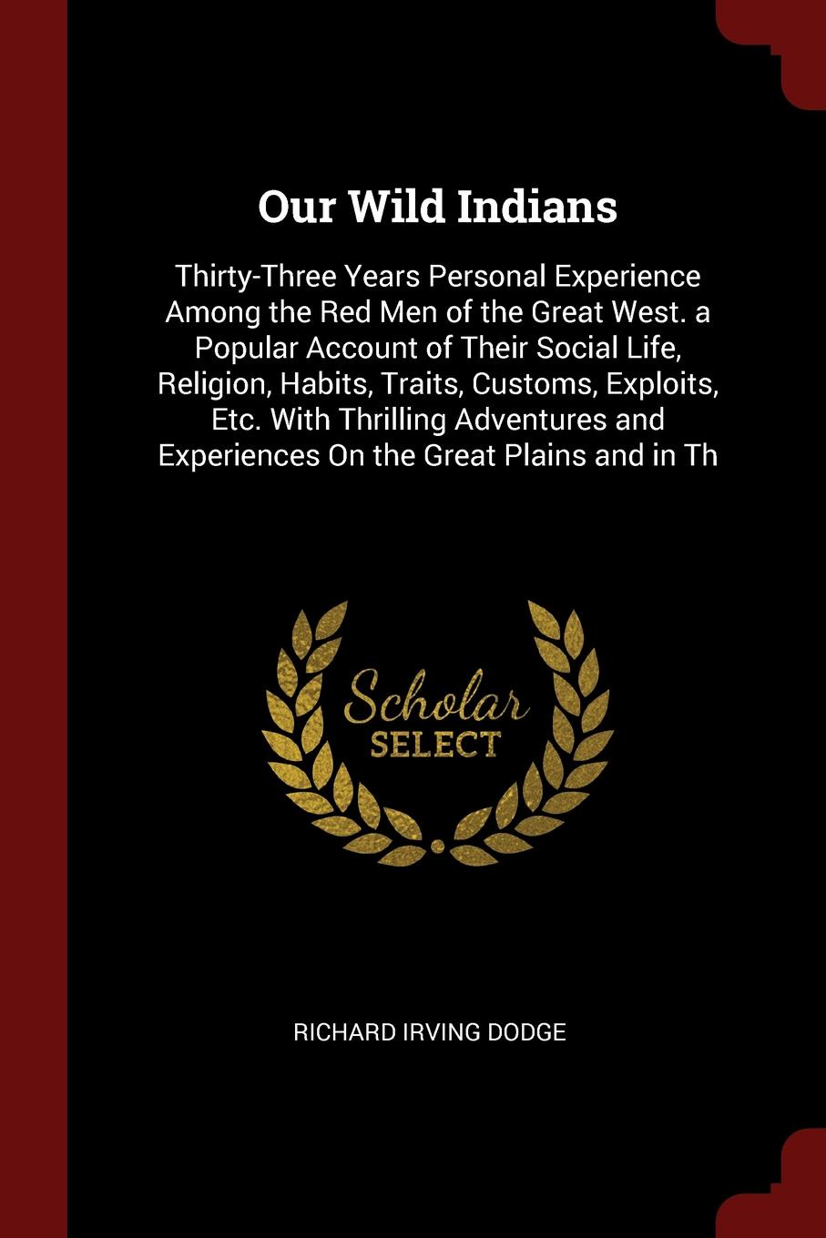 Our Wild Indians. Thirty-Three Years Personal Experience Among the Red Men of the Great West. a Popular Account of Their Social Life, Religion, Habits, Traits, Customs, Exploits, Etc. With Thrilling Adventures and Experiences On the Great Plains a...