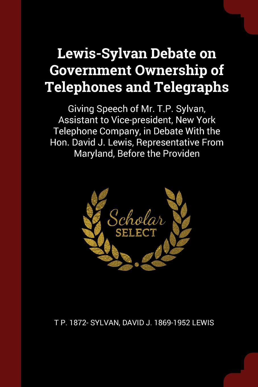 Lewis-Sylvan Debate on Government Ownership of Telephones and Telegraphs. Giving Speech of Mr. T.P. Sylvan, Assistant to Vice-president, New York Telephone Company, in Debate With the Hon. David J. Lewis, Representative From Maryland, Before the P...