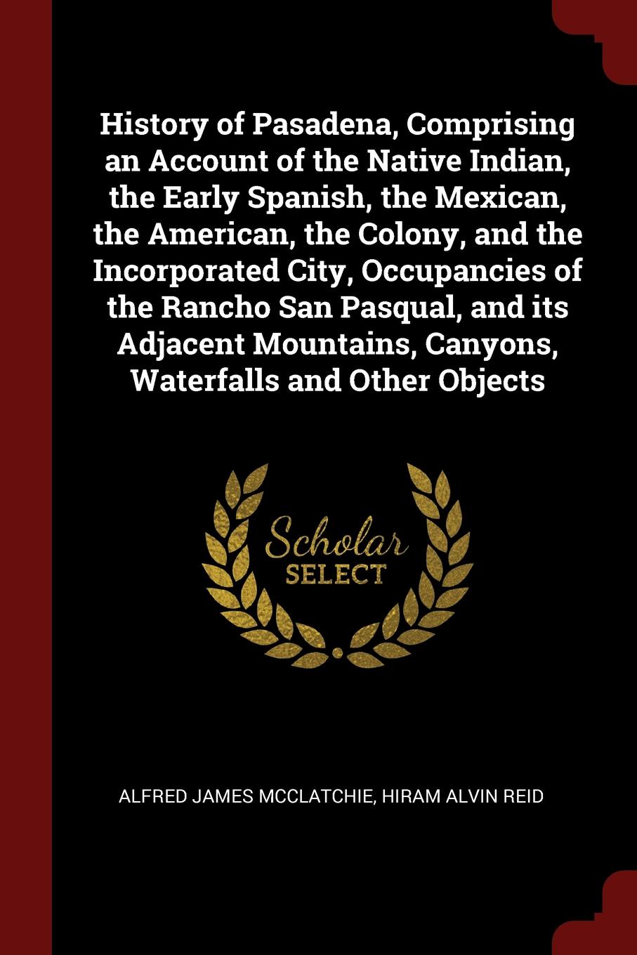 History of Pasadena, Comprising an Account of the Native Indian, the Early Spanish, the Mexican, the American, the Colony, and the Incorporated City, Occupancies of the Rancho San Pasqual, and its Adjacent Mountains, Canyons, Waterfalls and Other ...