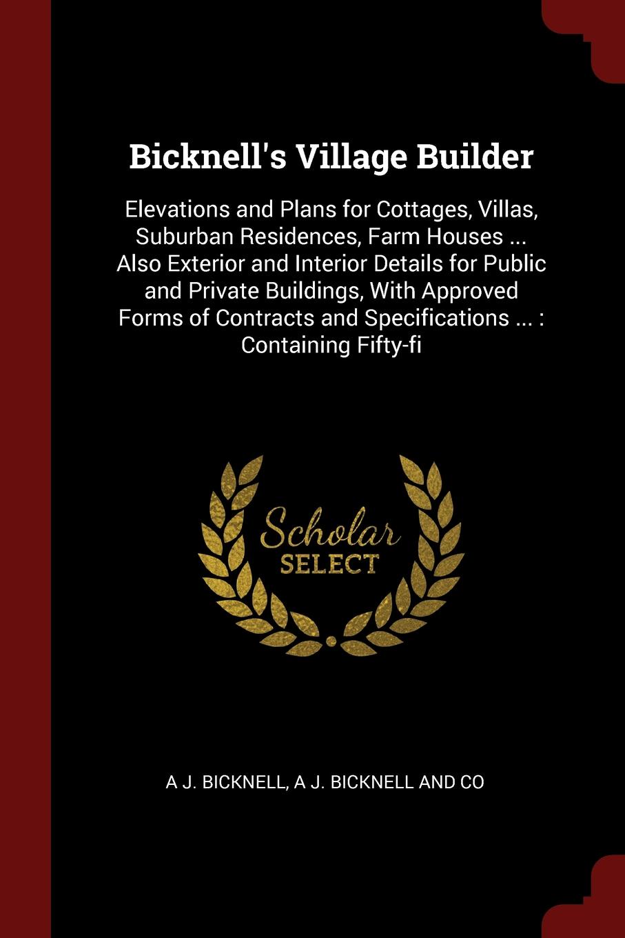 Bicknell`s Village Builder. Elevations and Plans for Cottages, Villas, Suburban Residences, Farm Houses ... Also Exterior and Interior Details for Public and Private Buildings, With Approved Forms of Contracts and Specifications ... : Containing F...