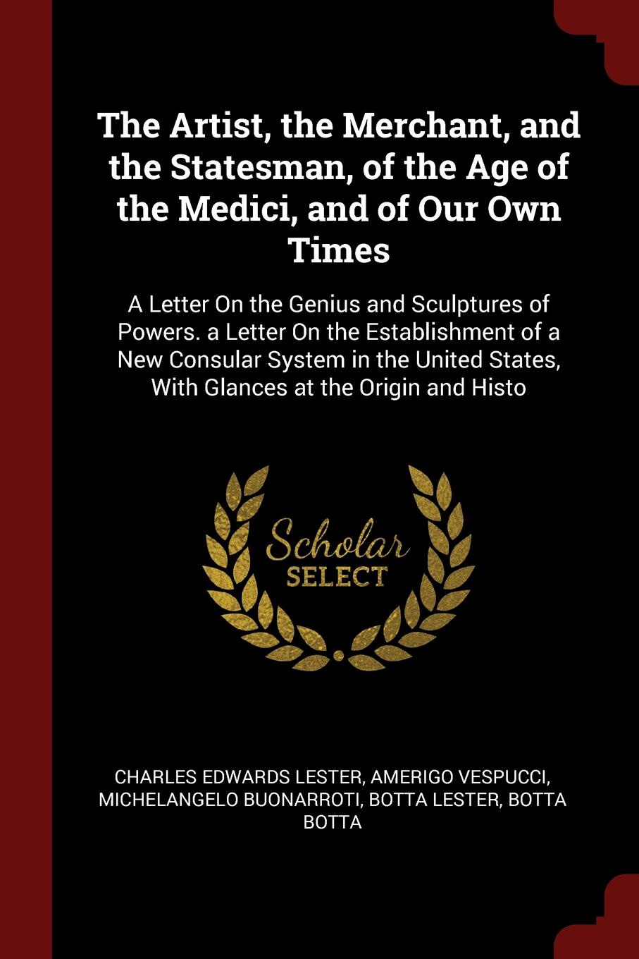 The Artist, the Merchant, and the Statesman, of the Age of the Medici, and of Our Own Times. A Letter On the Genius and Sculptures of Powers. a Letter On the Establishment of a New Consular System in the United States, With Glances at the Origin a...