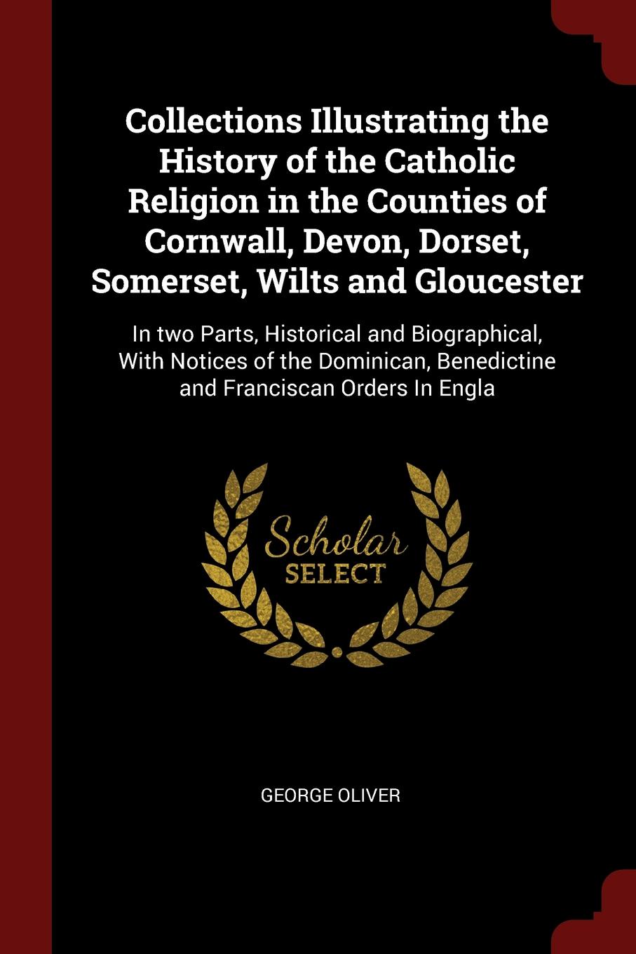 Collections Illustrating the History of the Catholic Religion in the Counties of Cornwall, Devon, Dorset, Somerset, Wilts and Gloucester. In two Parts, Historical and Biographical, With Notices of the Dominican, Benedictine and Franciscan Orders I...