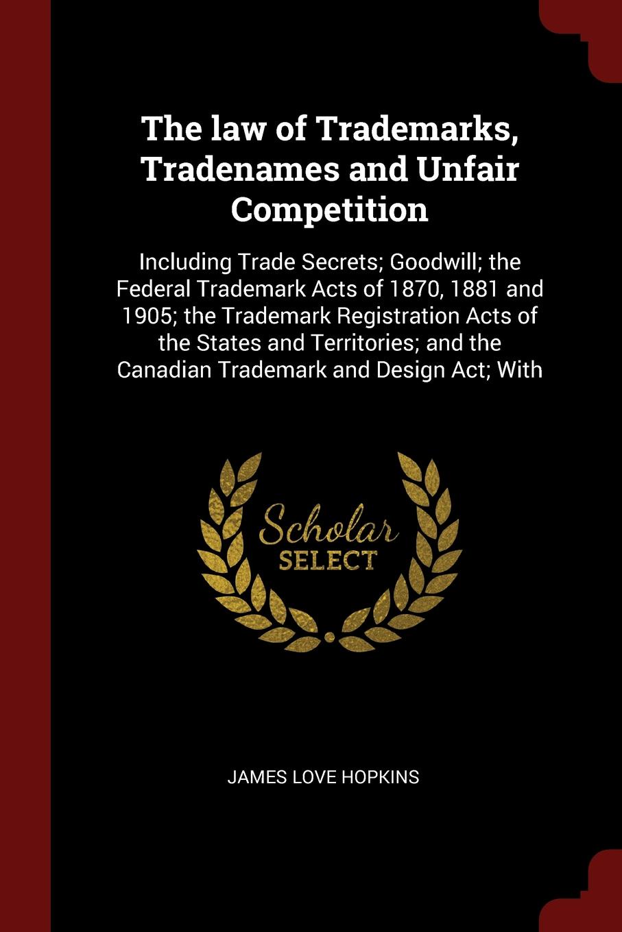 The law of Trademarks, Tradenames and Unfair Competition. Including Trade Secrets; Goodwill; the Federal Trademark Acts of 1870, 1881 and 1905; the Trademark Registration Acts of the States and Territories; and the Canadian Trademark and Design Ac...