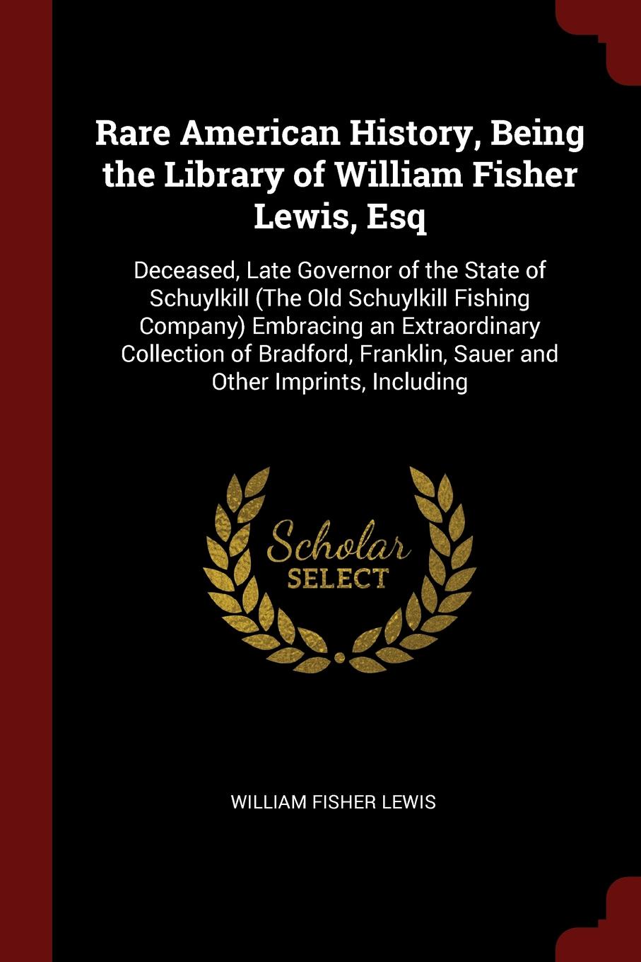 Rare American History, Being the Library of William Fisher Lewis, Esq. Deceased, Late Governor of the State of Schuylkill (The Old Schuylkill Fishing Company) Embracing an Extraordinary Collection of Bradford, Franklin, Sauer and Other Imprints, I...