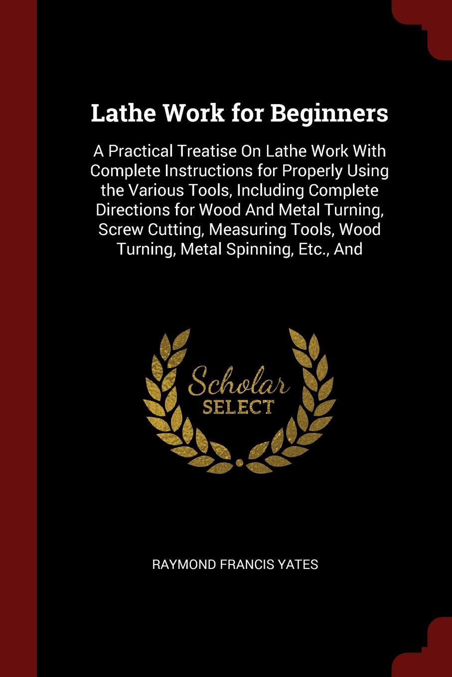 Lathe Work for Beginners. A Practical Treatise On Lathe Work With Complete Instructions for Properly Using the Various Tools, Including Complete Directions for Wood And Metal Turning, Screw Cutting, Measuring Tools, Wood Turning, Metal Spinning, E...