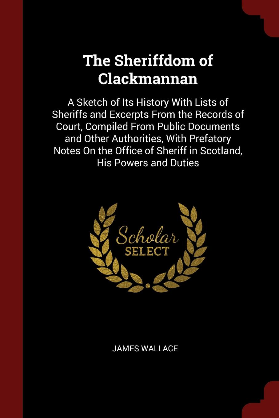 The Sheriffdom of Clackmannan. A Sketch of Its History With Lists of Sheriffs and Excerpts From the Records of Court, Compiled From Public Documents and Other Authorities, With Prefatory Notes On the Office of Sheriff in Scotland, His Powers and D...