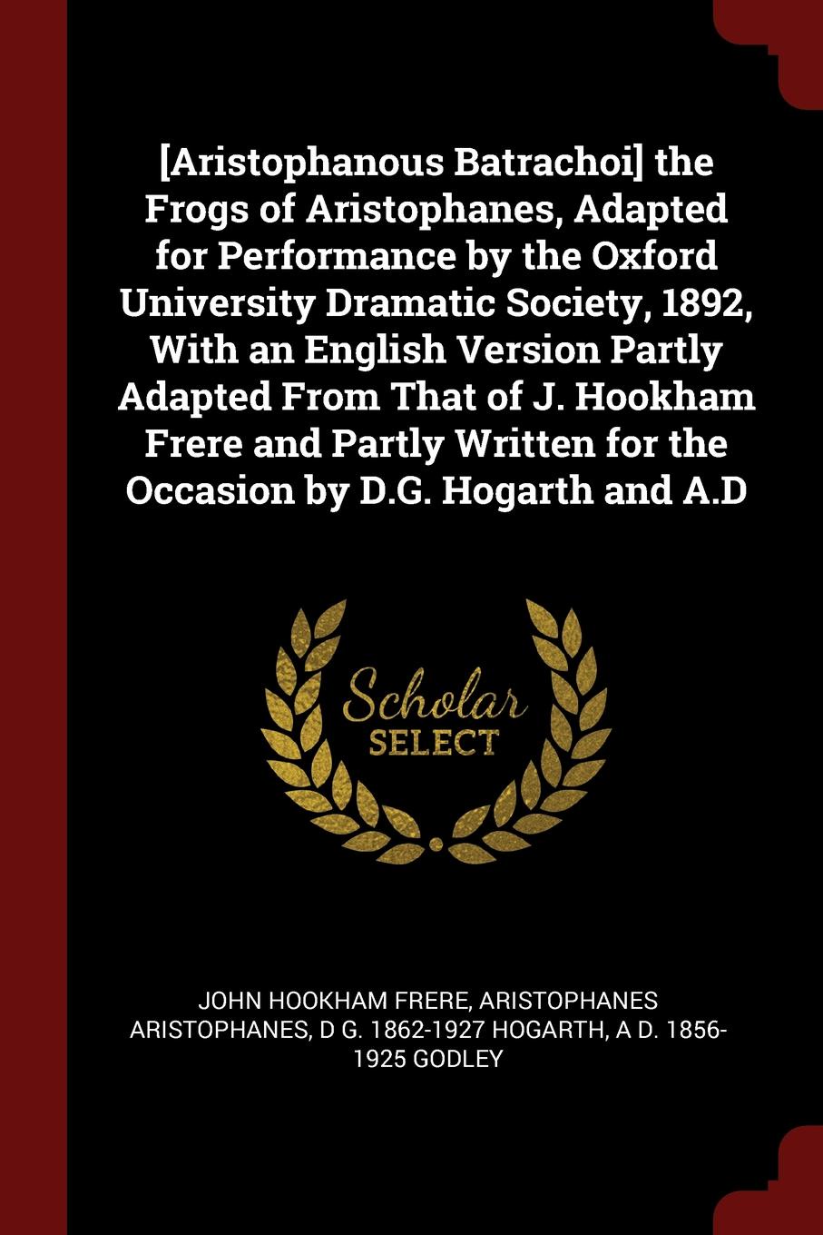 .Aristophanous Batrachoi. the Frogs of Aristophanes, Adapted for Performance by the Oxford University Dramatic Society, 1892, With an English Version Partly Adapted From That of J. Hookham Frere and Partly Written for the Occasion by D.G. Hogarth ...