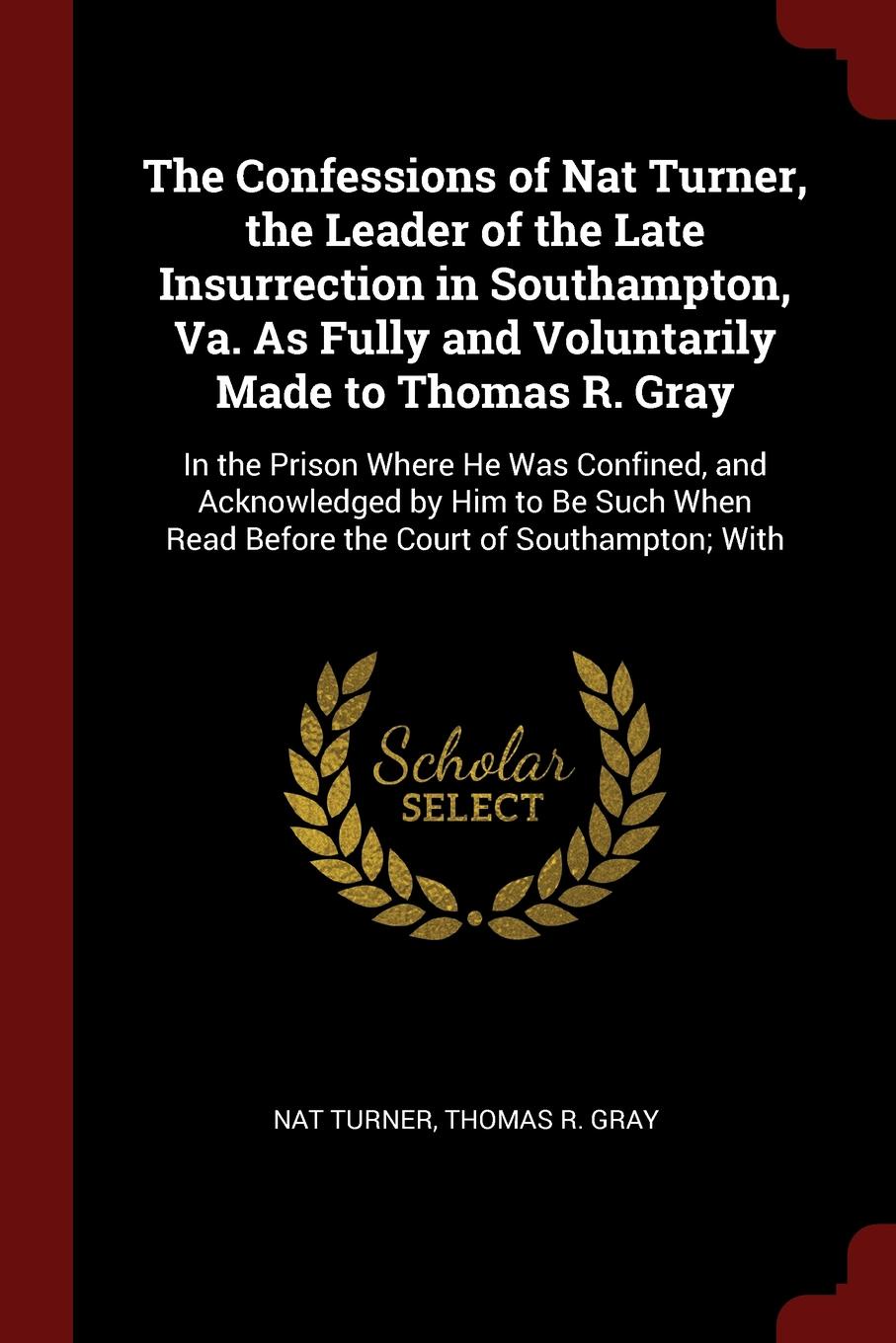 The Confessions of Nat Turner, the Leader of the Late Insurrection in Southampton, Va. As Fully and Voluntarily Made to Thomas R. Gray. In the Prison Where He Was Confined, and Acknowledged by Him to Be Such When Read Before the Court of Southampt...