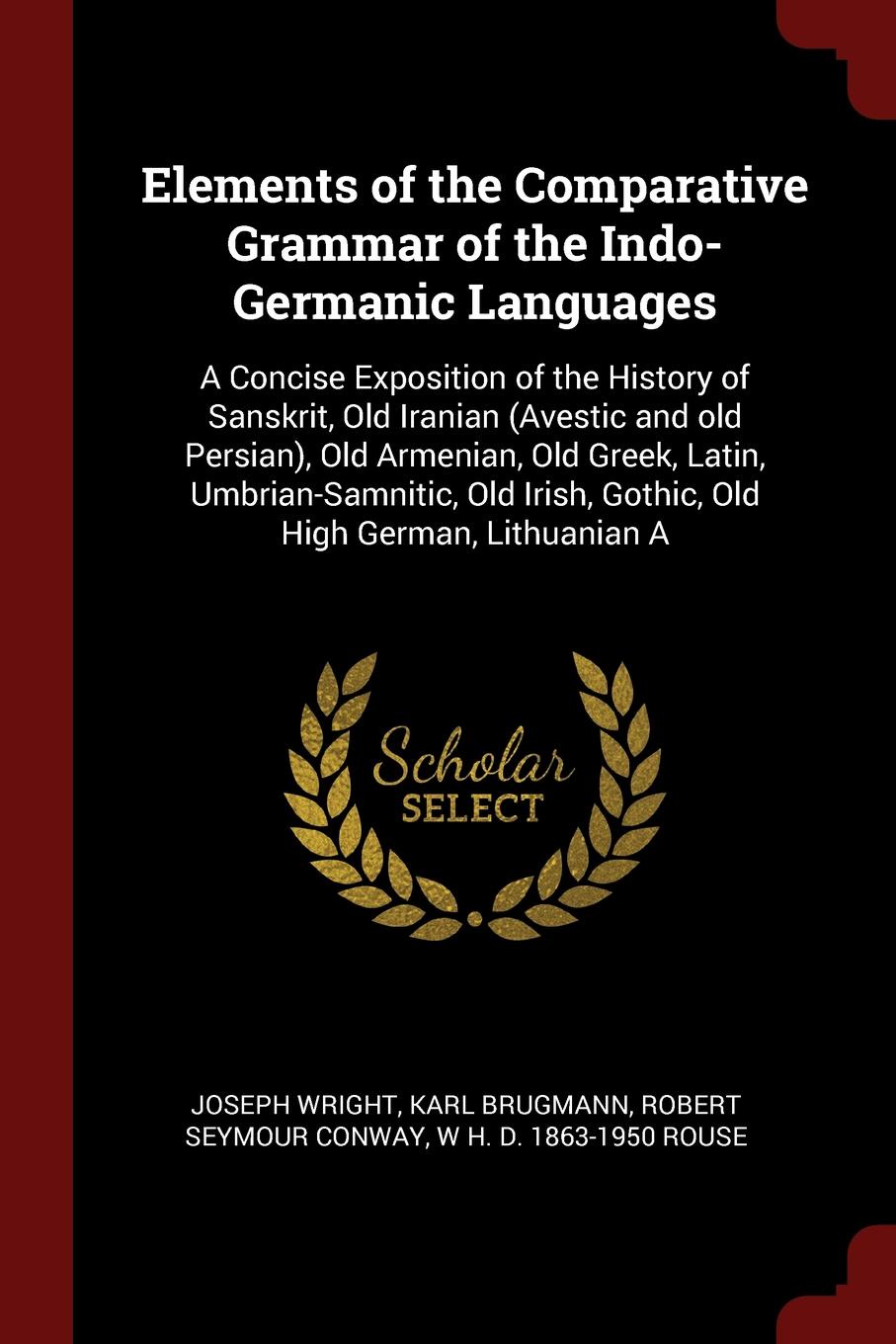 Elements of the Comparative Grammar of the Indo-Germanic Languages. A Concise Exposition of the History of Sanskrit, Old Iranian (Avestic and old Persian), Old Armenian, Old Greek, Latin, Umbrian-Samnitic, Old Irish, Gothic, Old High German, Lithu...