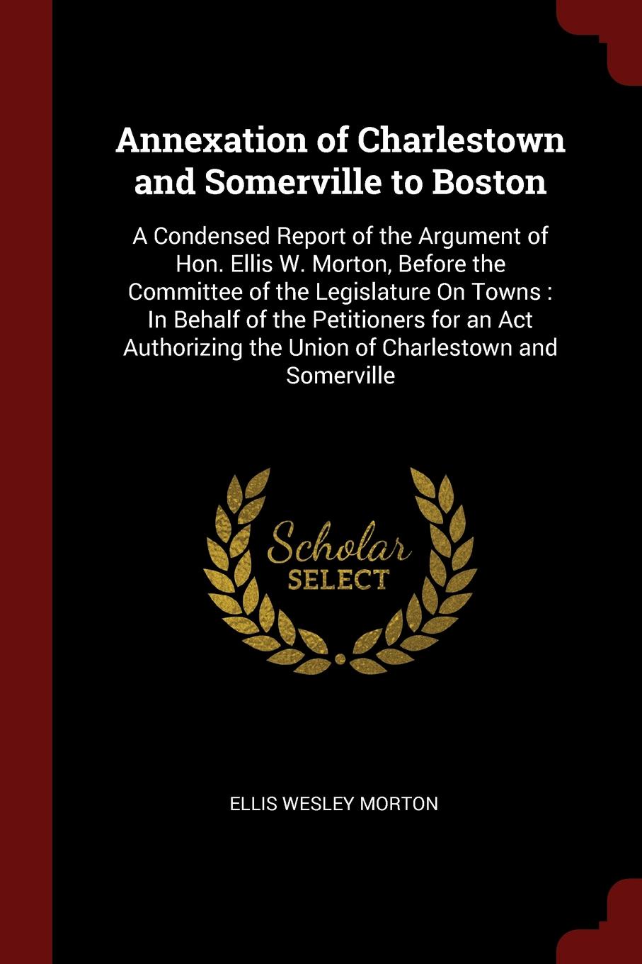 Annexation of Charlestown and Somerville to Boston. A Condensed Report of the Argument of Hon. Ellis W. Morton, Before the Committee of the Legislature On Towns : In Behalf of the Petitioners for an Act Authorizing the Union of Charlestown and Som...