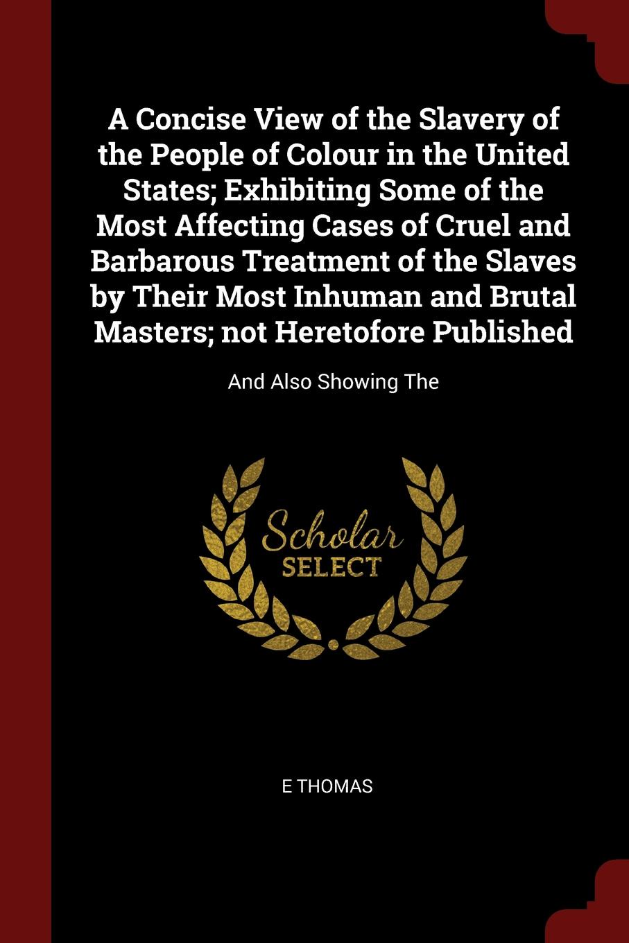 A Concise View of the Slavery of the People of Colour in the United States; Exhibiting Some of the Most Affecting Cases of Cruel and Barbarous Treatment of the Slaves by Their Most Inhuman and Brutal Masters; not Heretofore Published. And Also Sho...