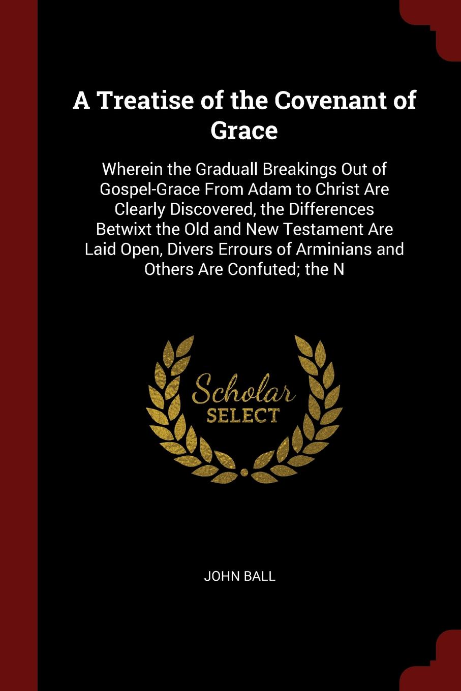 A Treatise of the Covenant of Grace. Wherein the Graduall Breakings Out of Gospel-Grace From Adam to Christ Are Clearly Discovered, the Differences Betwixt the Old and New Testament Are Laid Open, Divers Errours of Arminians and Others Are Confute...