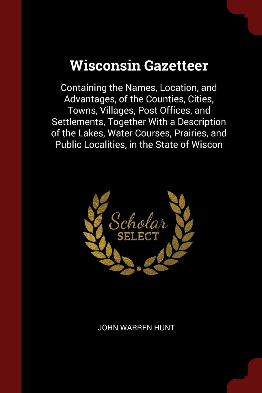 Wisconsin Gazetteer. Containing the Names, Location, and Advantages, of the Counties, Cities, Towns, Villages, Post Offices, and Settlements, Together With a Description of the Lakes, Water Courses, Prairies, and Public Localities, in the State of...