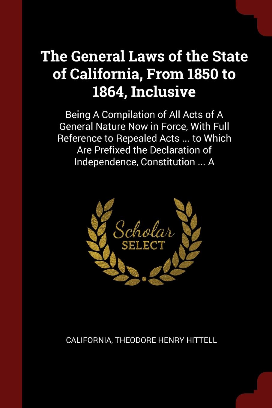 The General Laws of the State of California, From 1850 to 1864, Inclusive. Being A Compilation of All Acts of A General Nature Now in Force, With Full Reference to Repealed Acts ... to Which Are Prefixed the Declaration of Independence, Constituti...