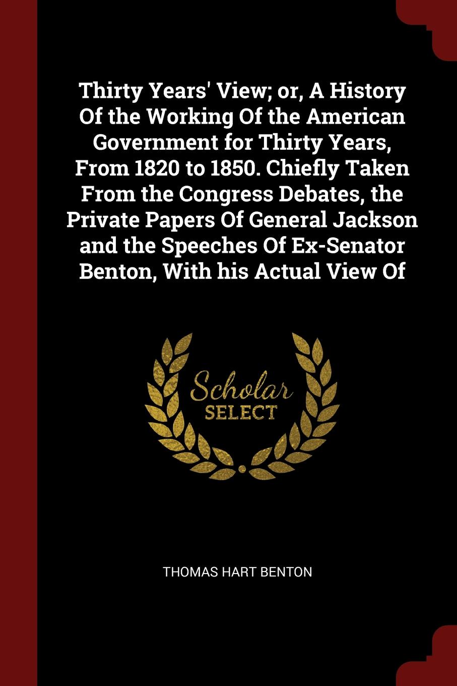 Thirty Years` View; or, A History Of the Working Of the American Government for Thirty Years, From 1820 to 1850. Chiefly Taken From the Congress Debates, the Private Papers Of General Jackson and the Speeches Of Ex-Senator Benton, With his Actual ...