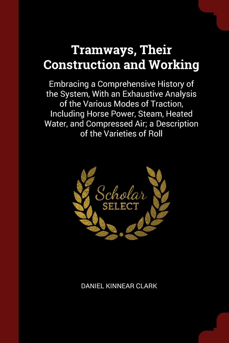 Tramways, Their Construction and Working. Embracing a Comprehensive History of the System, With an Exhaustive Analysis of the Various Modes of Traction, Including Horse Power, Steam, Heated Water, and Compressed Air; a Description of the Varieties...