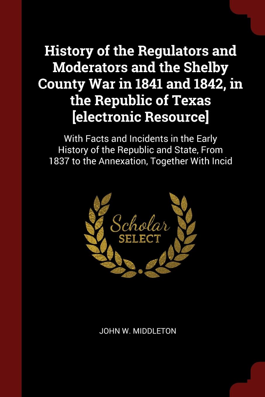 History of the Regulators and Moderators and the Shelby County War in 1841 and 1842, in the Republic of Texas .electronic Resource.. With Facts and Incidents in the Early History of the Republic and State, From 1837 to the Annexation, Together Wit...