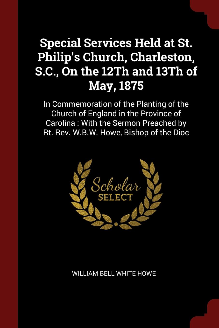 Special Services Held at St. Philip`s Church, Charleston, S.C., On the 12Th and 13Th of May, 1875. In Commemoration of the Planting of the Church of England in the Province of Carolina : With the Sermon Preached by Rt. Rev. W.B.W. Howe, Bishop of ...