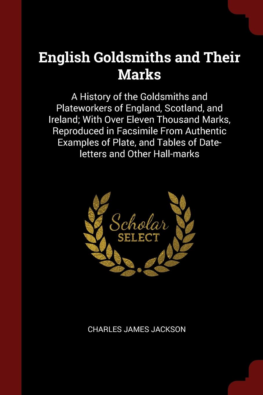 English Goldsmiths and Their Marks. A History of the Goldsmiths and Plateworkers of England, Scotland, and Ireland; With Over Eleven Thousand Marks, Reproduced in Facsimile From Authentic Examples of Plate, and Tables of Date-letters and Other Hal...