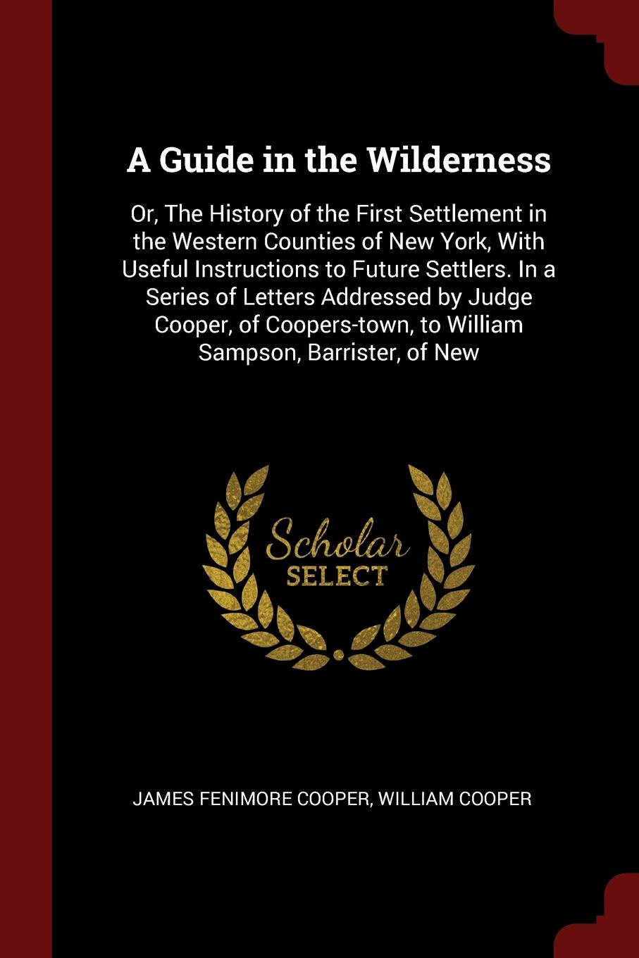 A Guide in the Wilderness. Or, The History of the First Settlement in the Western Counties of New York, With Useful Instructions to Future Settlers. In a Series of Letters Addressed by Judge Cooper, of Coopers-town, to William Sampson, Barrister, ...