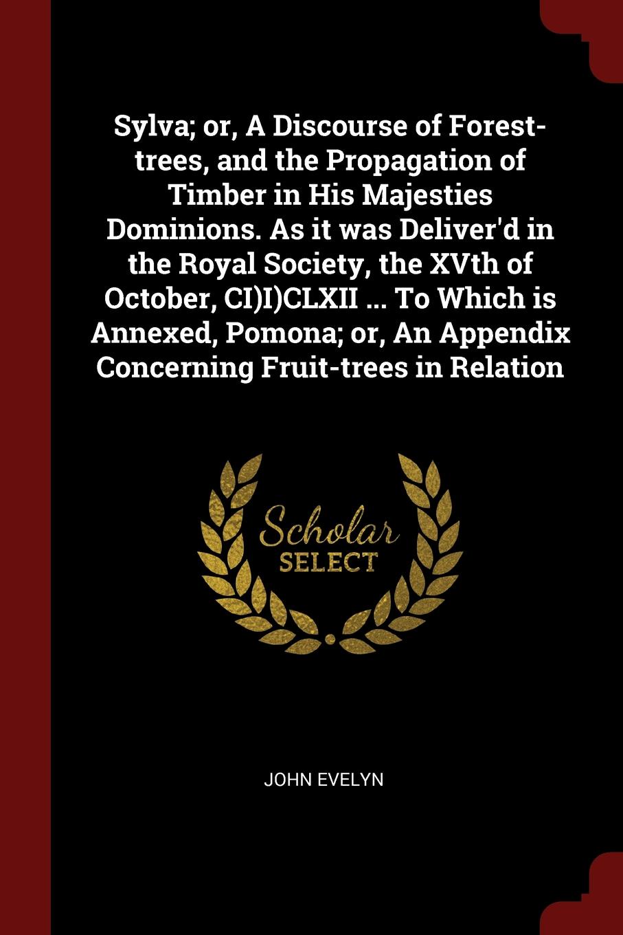 Sylva; or, A Discourse of Forest-trees, and the Propagation of Timber in His Majesties Dominions. As it was Deliver`d in the Royal Society, the XVth of October, CI)I)CLXII ... To Which is Annexed, Pomona; or, An Appendix Concerning Fruit-trees in ...