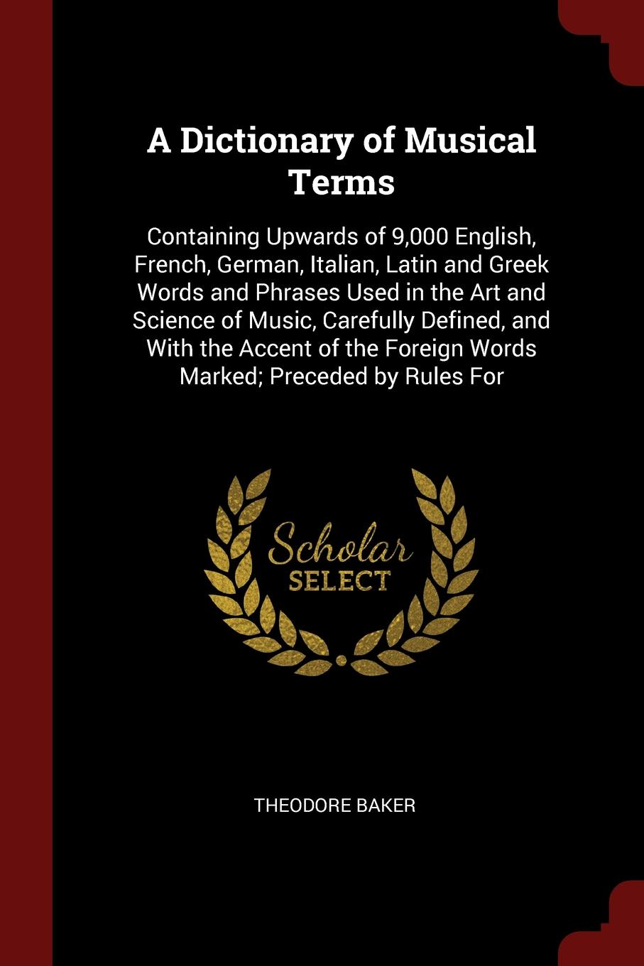 A Dictionary of Musical Terms. Containing Upwards of 9,000 English, French, German, Italian, Latin and Greek Words and Phrases Used in the Art and Science of Music, Carefully Defined, and With the Accent of the Foreign Words Marked; Preceded by Ru...