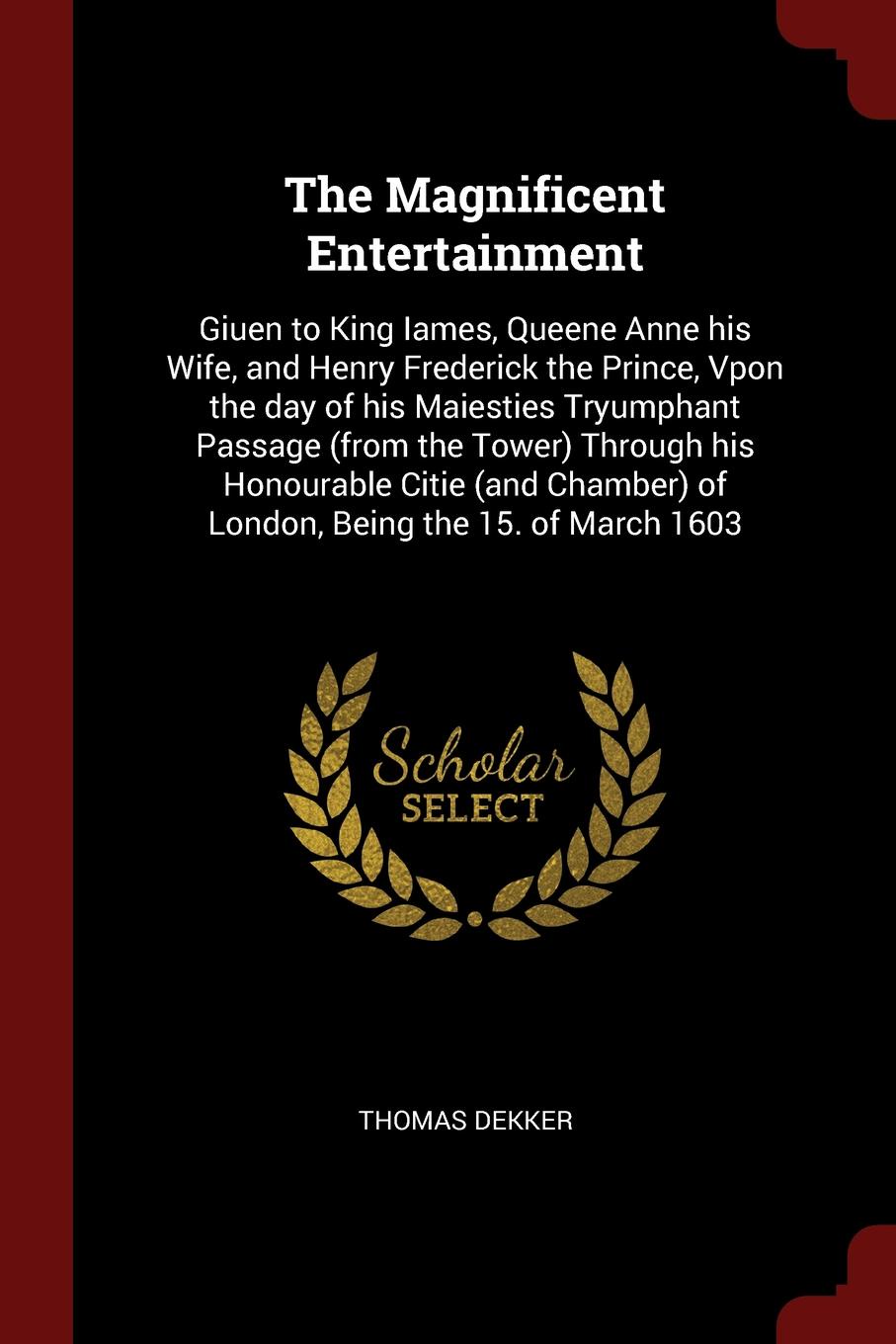 The Magnificent Entertainment. Giuen to King Iames, Queene Anne his Wife, and Henry Frederick the Prince, Vpon the day of his Maiesties Tryumphant Passage (from the Tower) Through his Honourable Citie (and Chamber) of London, Being the 15. of Marc...
