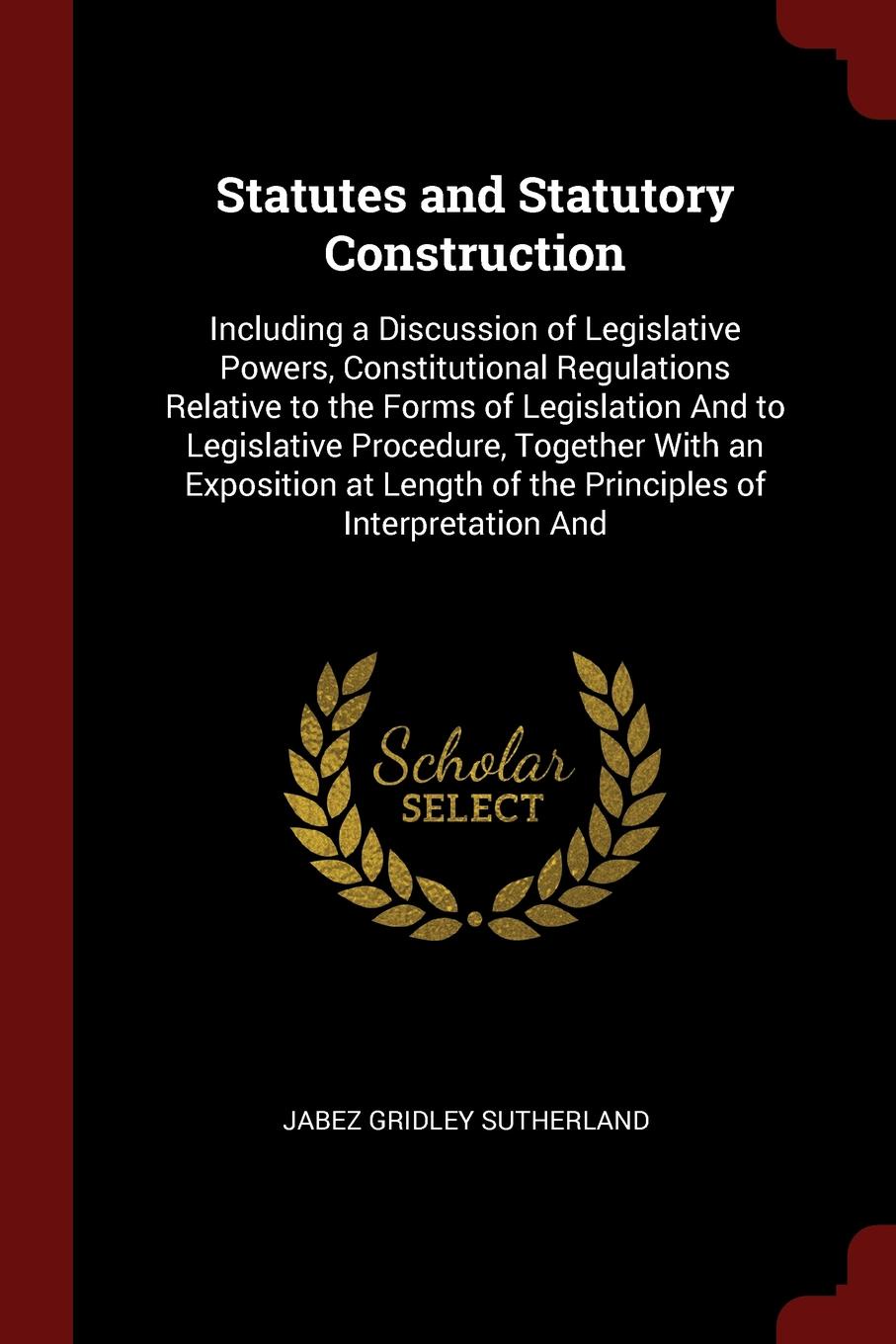 Statutes and Statutory Construction. Including a Discussion of Legislative Powers, Constitutional Regulations Relative to the Forms of Legislation And to Legislative Procedure, Together With an Exposition at Length of the Principles of Interpretat...