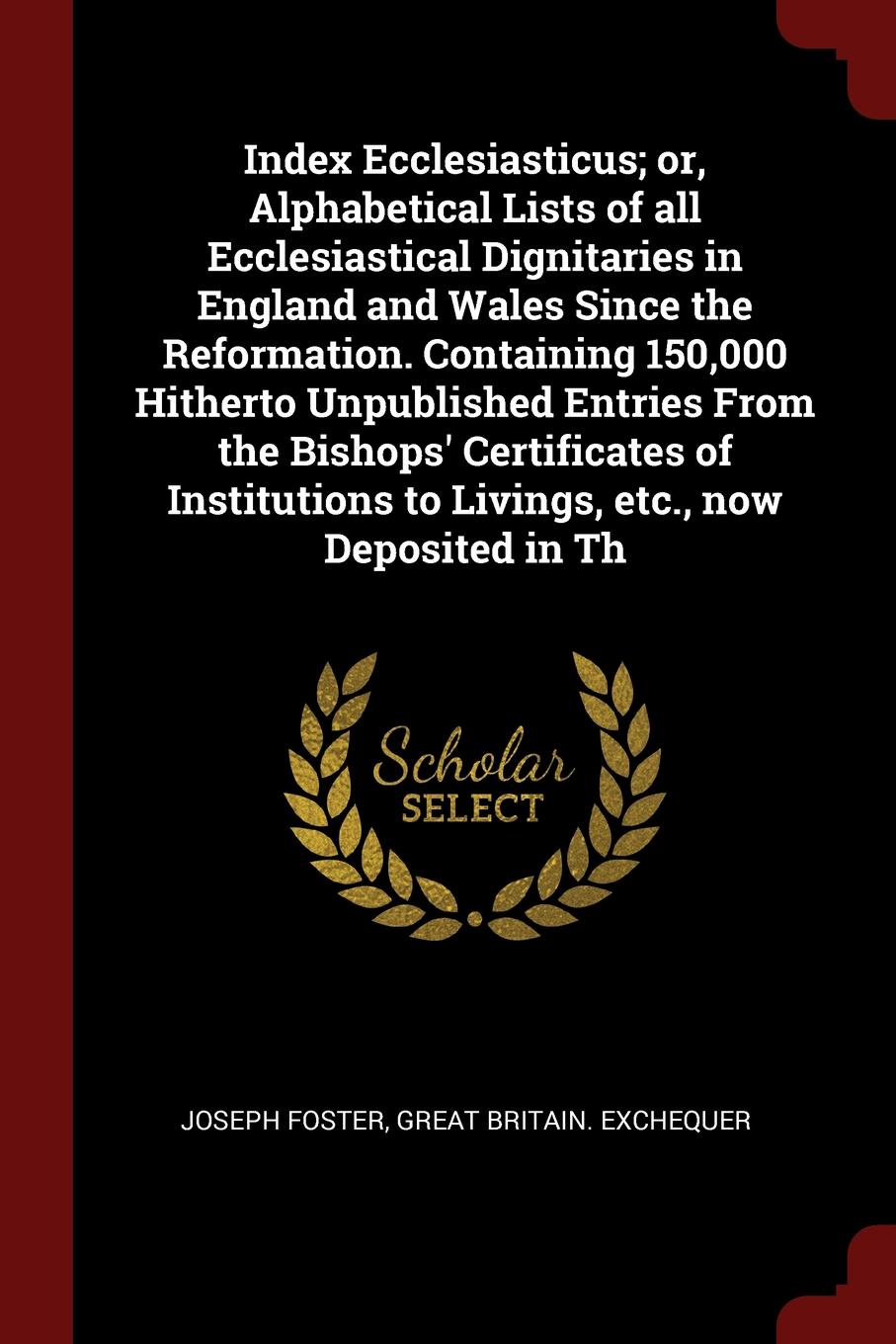 Index Ecclesiasticus; or, Alphabetical Lists of all Ecclesiastical Dignitaries in England and Wales Since the Reformation. Containing 150,000 Hitherto Unpublished Entries From the Bishops` Certificates of Institutions to Livings, etc., now Deposit...