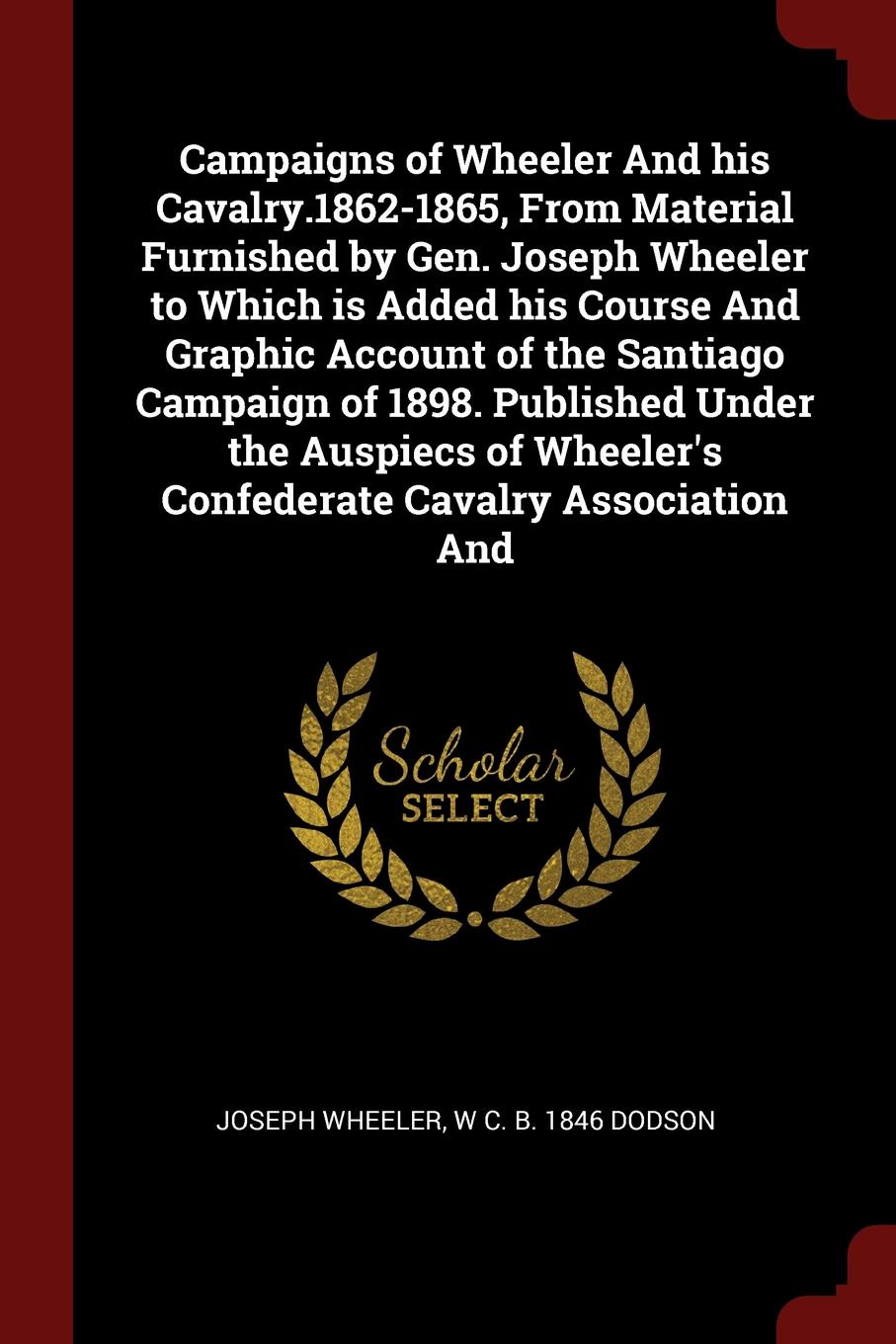 Campaigns of Wheeler And his Cavalry.1862-1865, From Material Furnished by Gen. Joseph Wheeler to Which is Added his Course And Graphic Account of the Santiago Campaign of 1898. Published Under the Auspiecs of Wheeler`s Confederate Cavalry Associa...