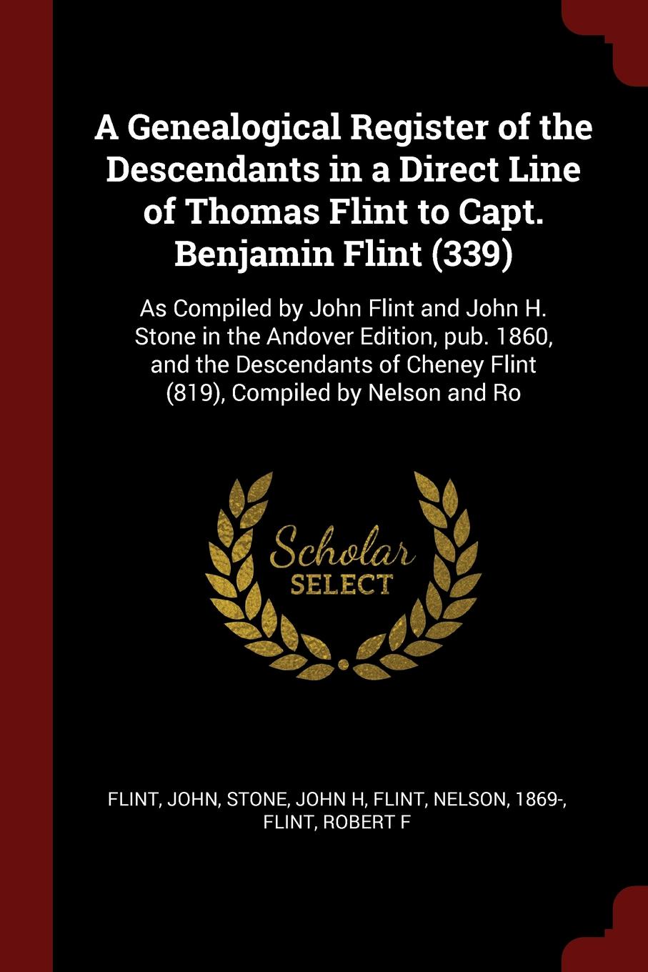 A Genealogical Register of the Descendants in a Direct Line of Thomas Flint to Capt. Benjamin Flint (339). As Compiled by John Flint and John H. Stone in the Andover Edition, pub. 1860, and the Descendants of Cheney Flint (819), Compiled by Nelson...