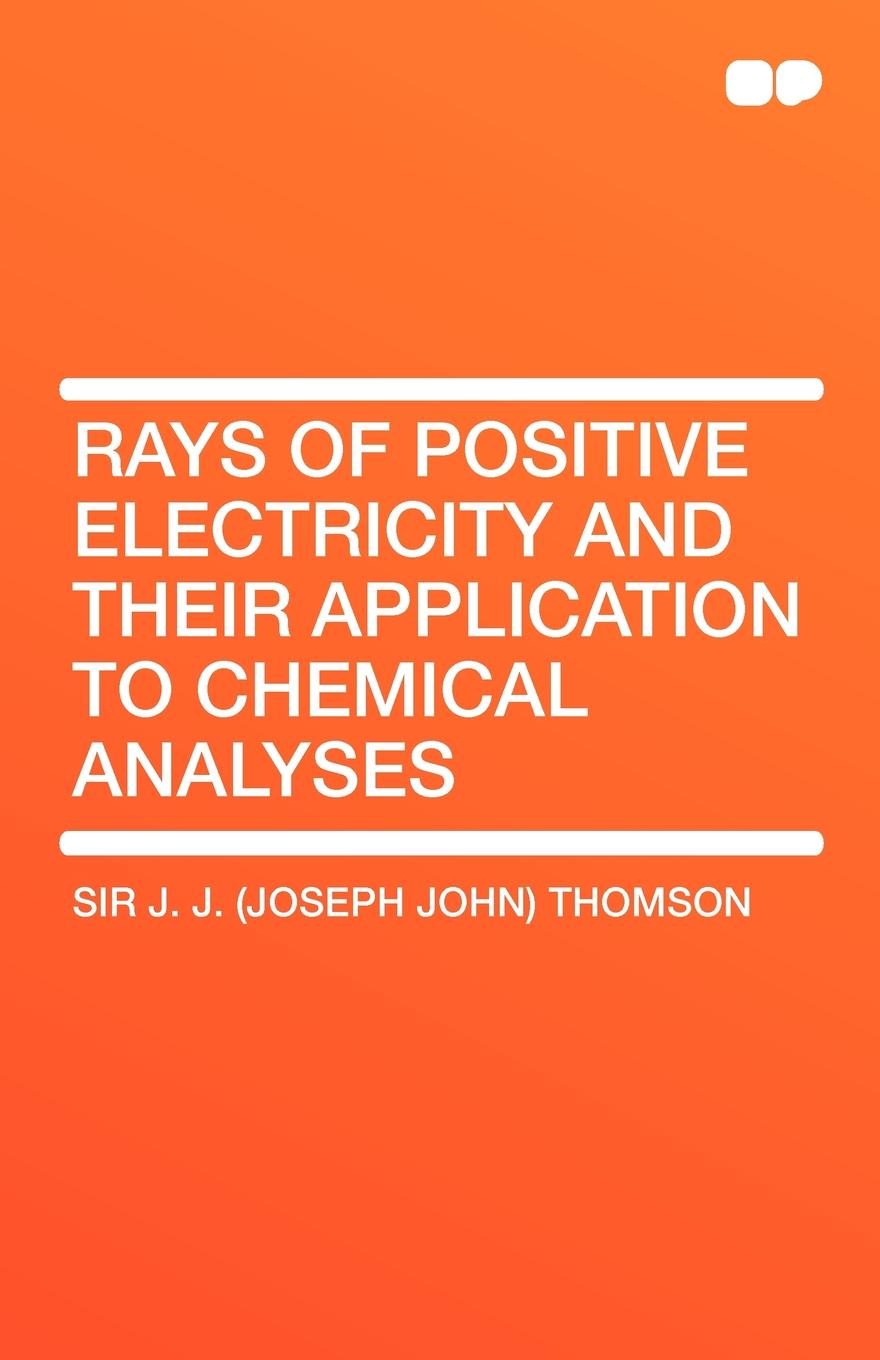 Joseph John Thomson, Sir J. J. (Joseph John) Thomson Rays of Positive Electricity and Their Application to Chemical Analyses joseph john thomson sir j j joseph john thomson rays of positive electricity and their application to chemical analyses