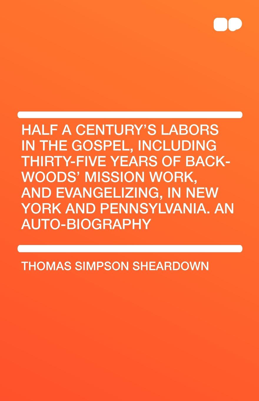 Thomas Simpson Sheardown Half a Century's Labors in the Gospel, Including Thirty-Five Years of Back-Woods' Mission Work, and Evangelizing, in New York and Pennsylvania. an Aut Thomas Simpson Sheardown Half a Century's Labors in the Gospel, Including Thirty-Five Years of Back-Woods' Mission Work, and Evangelizing, in New York and Pennsylvania. an Aut