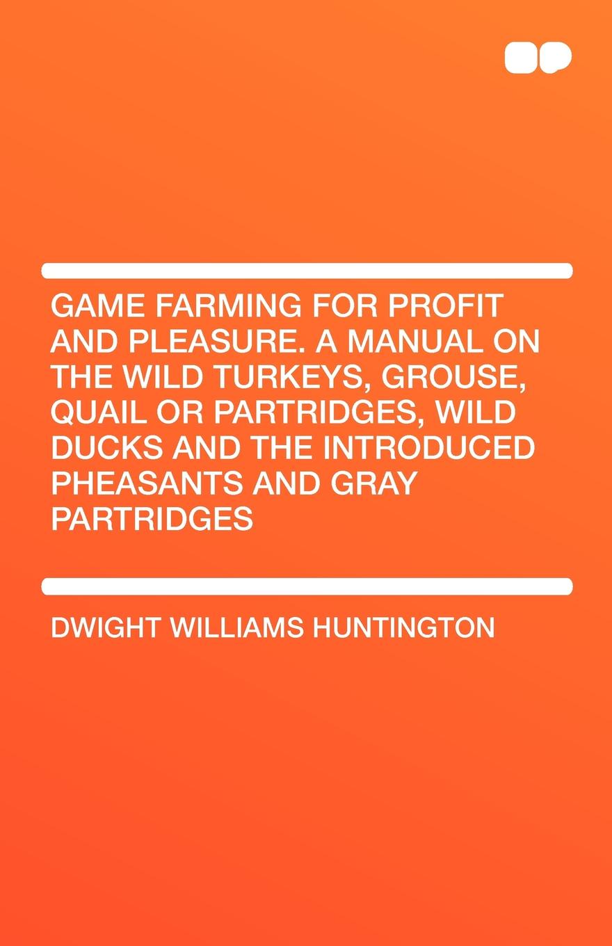 Game Farming for Profit and Pleasure. a Manual on the Wild Turkeys, Grouse, Quail or Partridges, Wild Ducks and the Introduced Pheasants and Gray Part