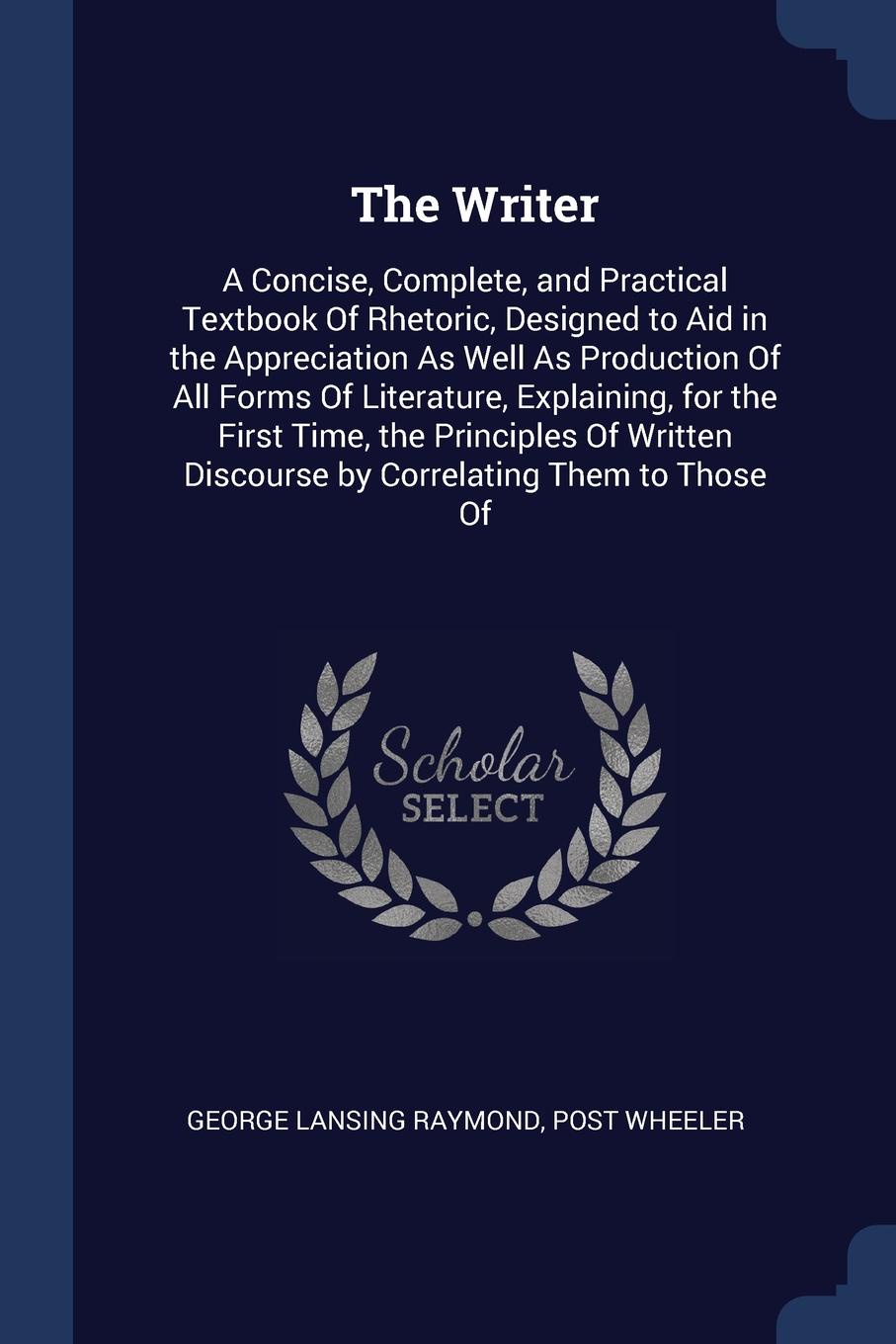 The Writer. A Concise, Complete, and Practical Textbook Of Rhetoric, Designed to Aid in the Appreciation As Well As Production Of All Forms Of Literature, Explaining, for the First Time, the Principles Of Written Discourse by Correlating Them to T...