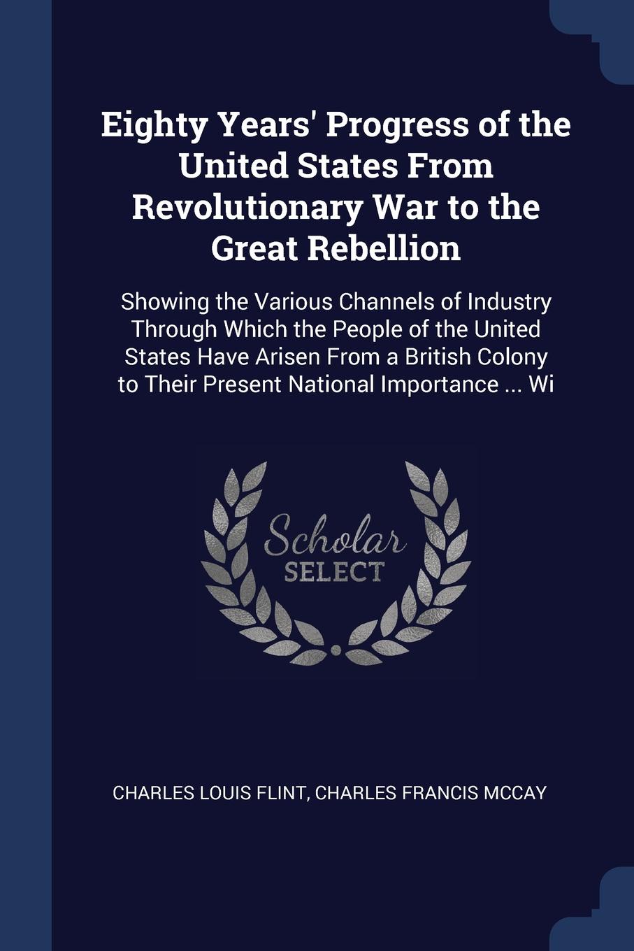 Eighty Years` Progress of the United States From Revolutionary War to the Great Rebellion. Showing the Various Channels of Industry Through Which the People of the United States Have Arisen From a British Colony to Their Present National Importanc...