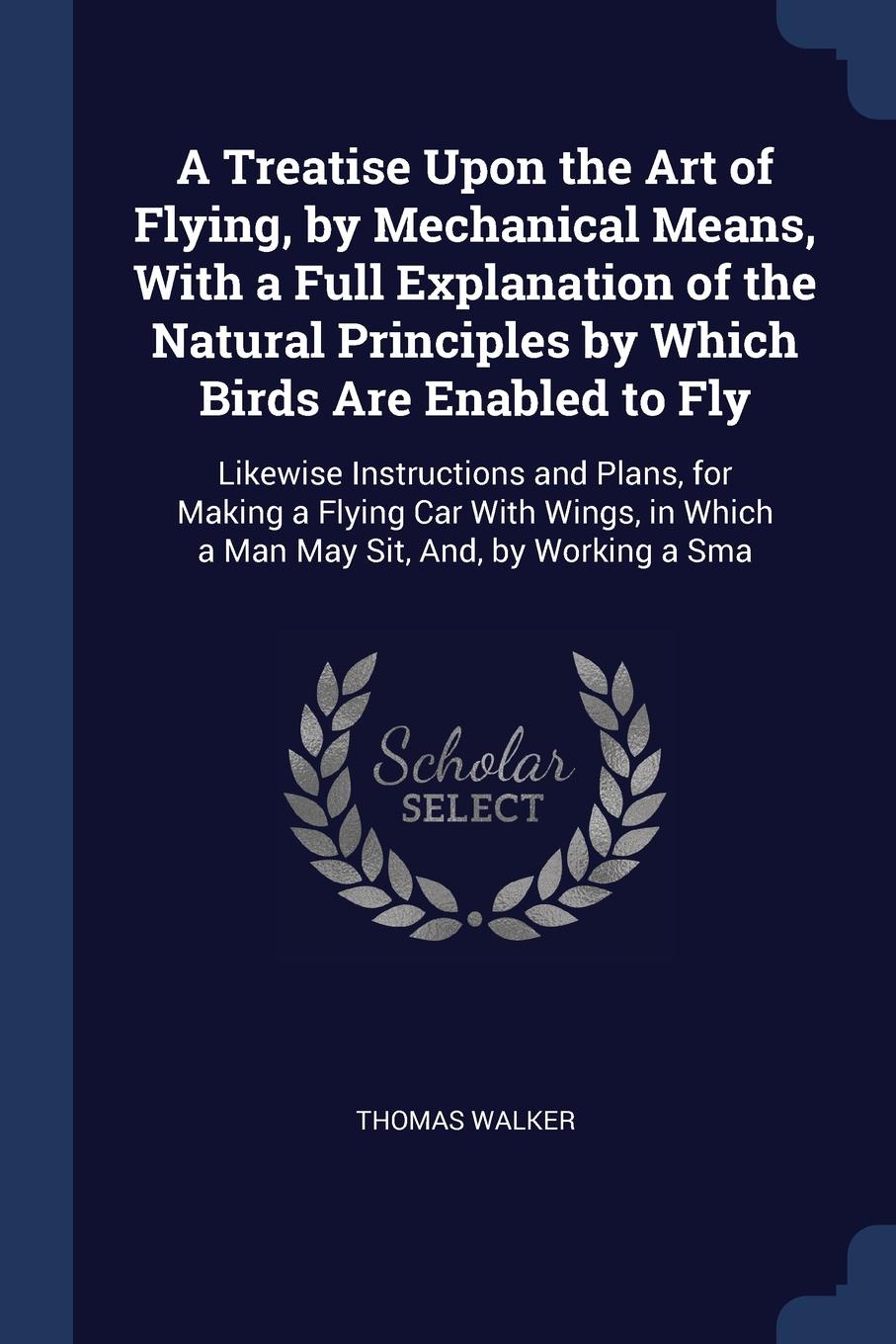 A Treatise Upon the Art of Flying, by Mechanical Means, With a Full Explanation of the Natural Principles by Which Birds Are Enabled to Fly. Likewise Instructions and Plans, for Making a Flying Car With Wings, in Which a Man May Sit, And, by Worki...