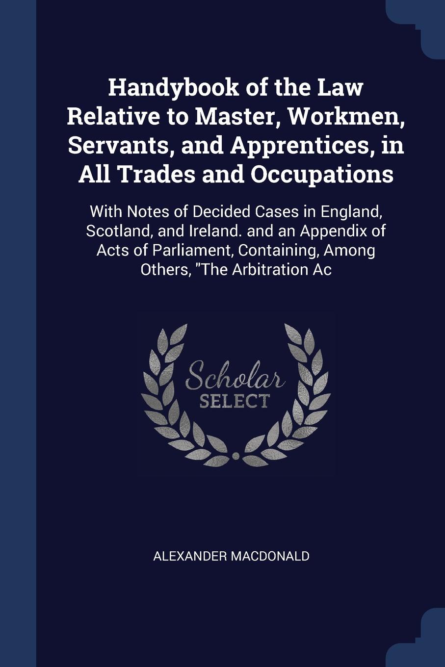 Handybook of the Law Relative to Master, Workmen, Servants, and Apprentices, in All Trades and Occupations. With Notes of Decided Cases in England, Scotland, and Ireland. and an Appendix of Acts of Parliament, Containing, Among Others, \