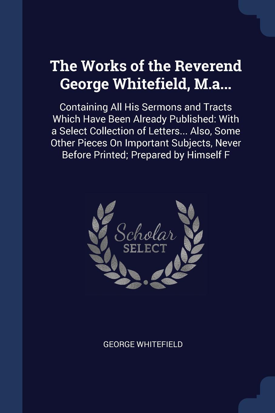 The Works of the Reverend George Whitefield, M.a... Containing All His Sermons and Tracts Which Have Been Already Published: With a Select Collection of Letters... Also, Some Other Pieces On Important Subjects, Never Before Printed; Prepared by Hi...