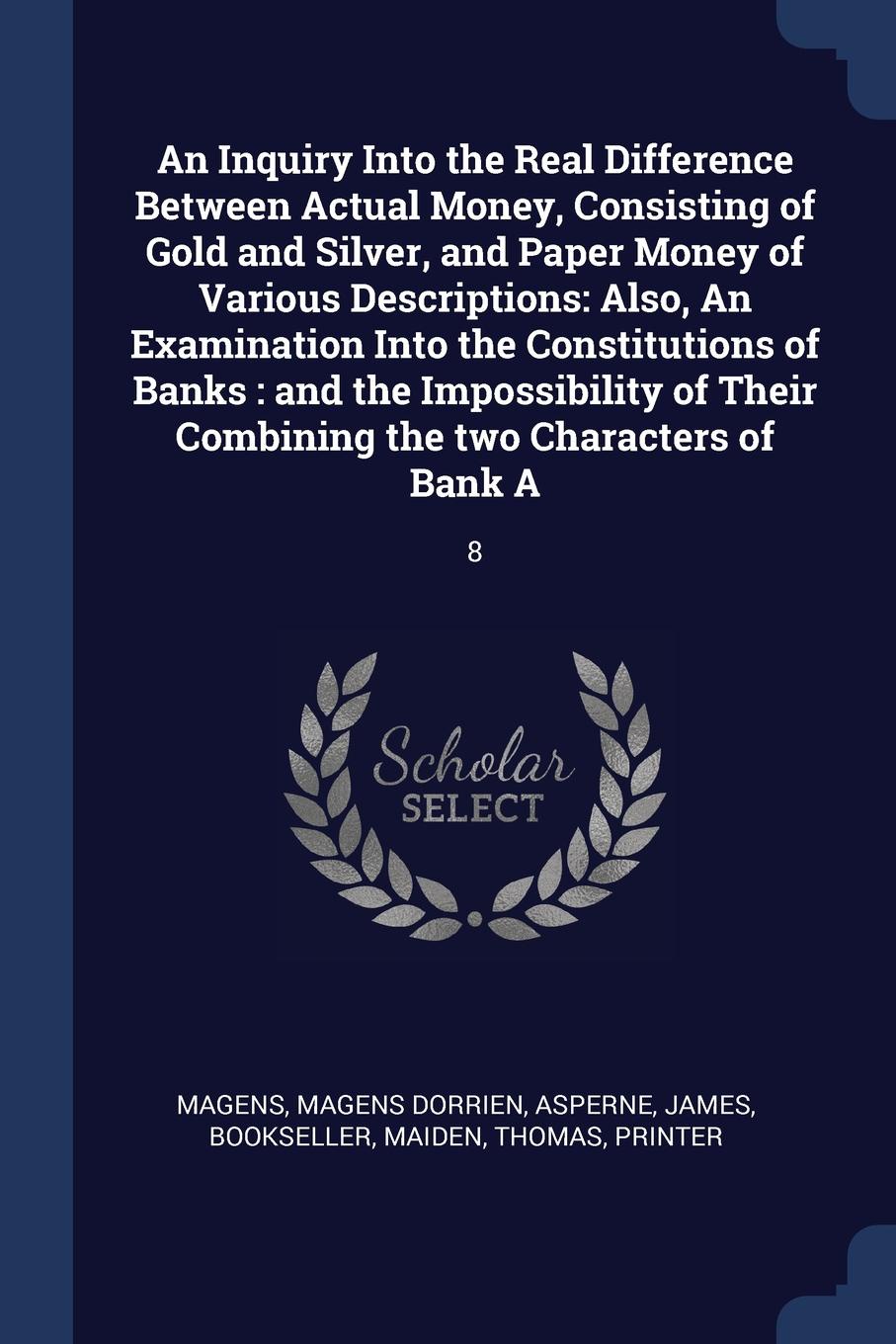 An Inquiry Into the Real Difference Between Actual Money, Consisting of Gold and Silver, and Paper Money of Various Descriptions. Also, An Examination Into the Constitutions of Banks : and the Impossibility of Their Combining the two Characters of...