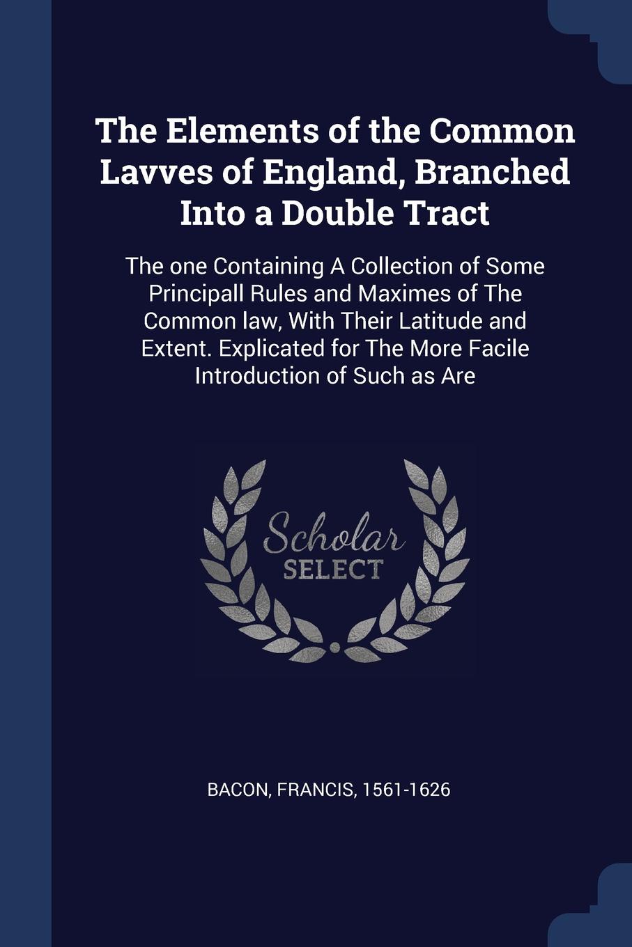 The Elements of the Common Lavves of England, Branched Into a Double Tract. The one Containing A Collection of Some Principall Rules and Maximes of The Common law, With Their Latitude and Extent. Explicated for The More Facile Introduction of Such...