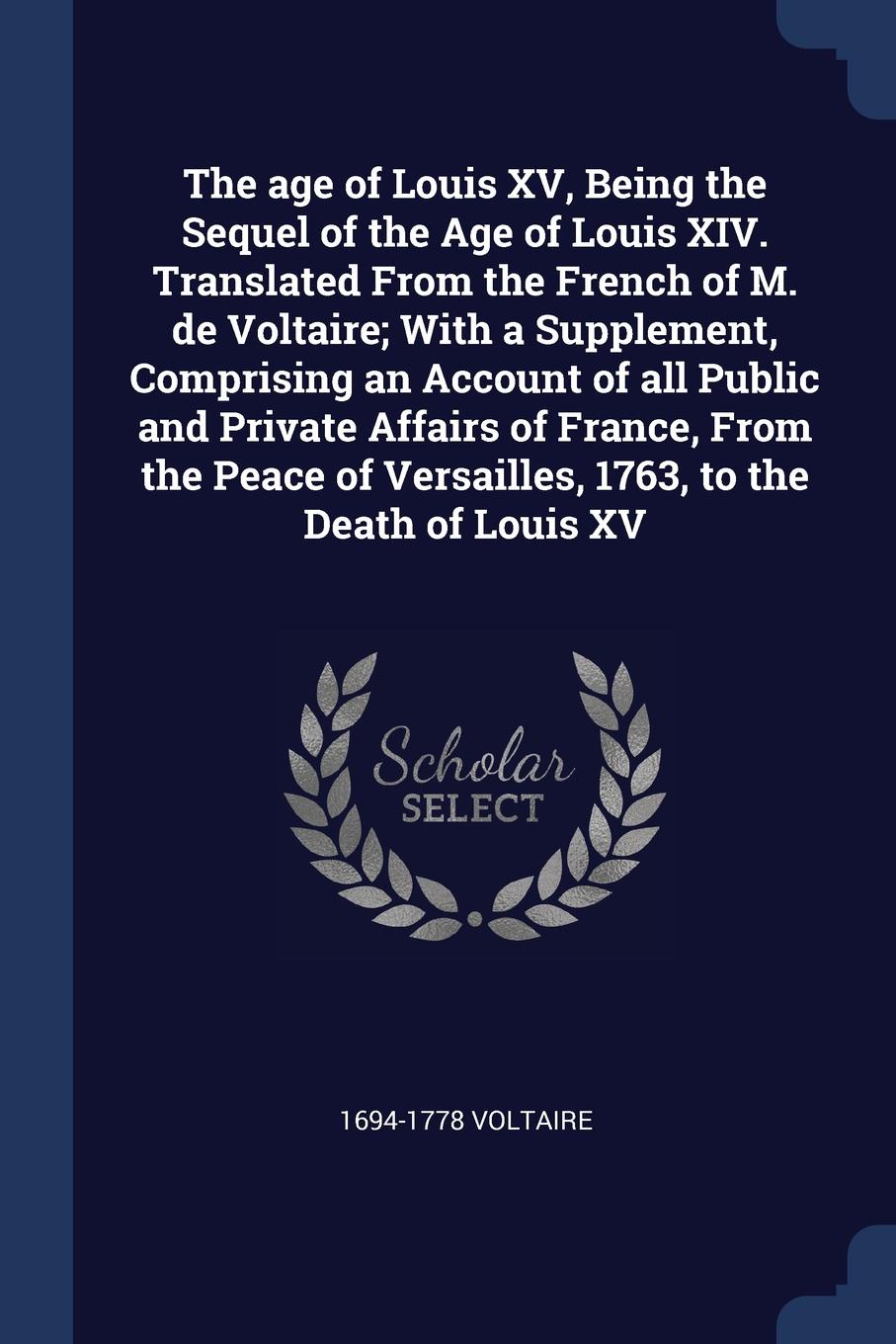 The age of Louis XV, Being the Sequel of the Age of Louis XIV. Translated From the French of M. de Voltaire; With a Supplement, Comprising an Account of all Public and Private Affairs of France, From the Peace of Versailles, 1763, to the Death of ...