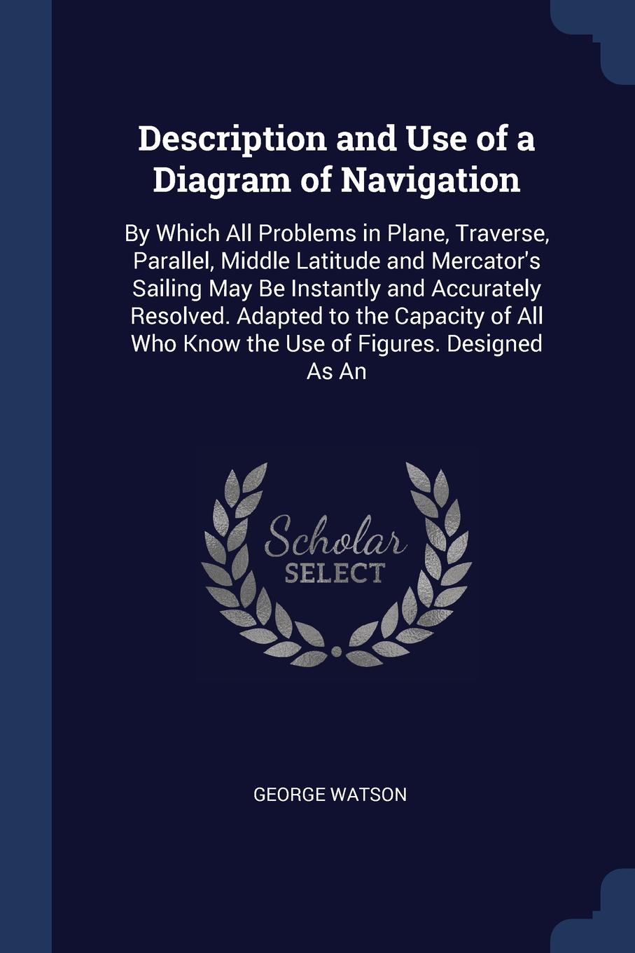 Description and Use of a Diagram of Navigation. By Which All Problems in Plane, Traverse, Parallel, Middle Latitude and Mercator`s Sailing May Be Instantly and Accurately Resolved. Adapted to the Capacity of All Who Know the Use of Figures. Design...