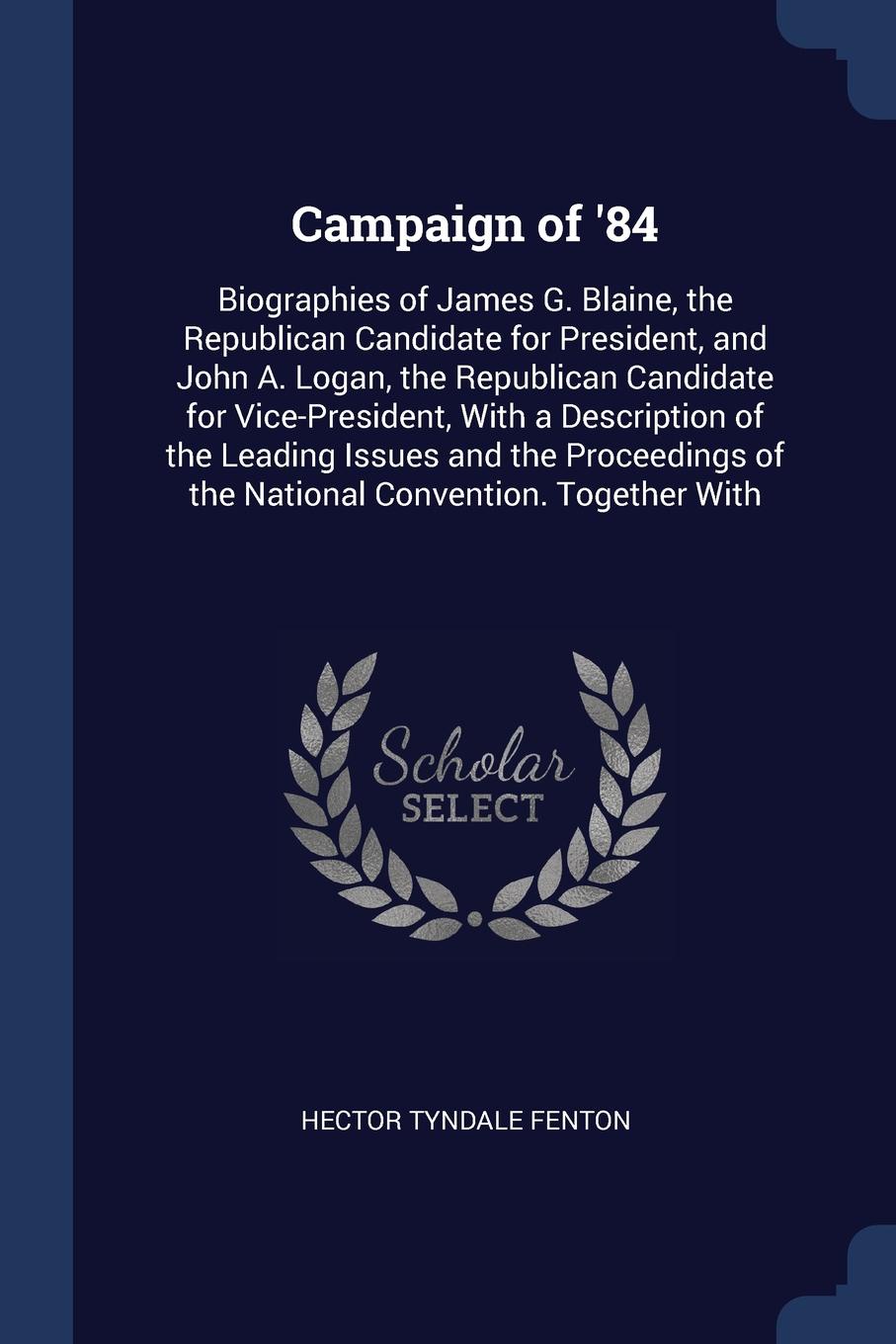 Campaign of `84. Biographies of James G. Blaine, the Republican Candidate for President, and John A. Logan, the Republican Candidate for Vice-President, With a Description of the Leading Issues and the Proceedings of the National Convention. Toget...