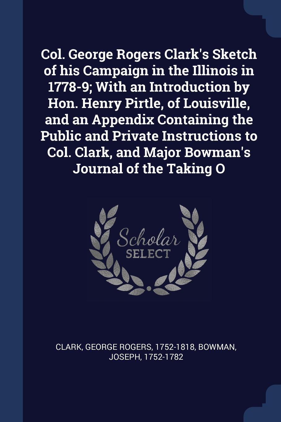 Col. George Rogers Clark`s Sketch of his Campaign in the Illinois in 1778-9; With an Introduction by Hon. Henry Pirtle, of Louisville, and an Appendix Containing the Public and Private Instructions to Col. Clark, and Major Bowman`s Journal of the ...